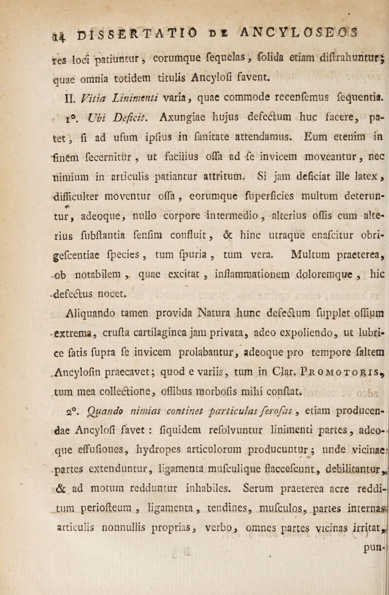 res loci patiuntur ? eorumque fequelas, folida etiam difirahuritur j r quae omnia totidem titulis Ancylofi favent. II. Vitia Linimenti varia, quae commode recenfemus fequentia. x°. Ubi Deficit. Axungiae hujus defectum huc facere, pa¬ tet , fi ad ufum ipfius in fan itate attendamus. Eum etenim in finem fecernithr , ut facilius offa ad fe invicem moveantur, nec nimium in articulis patiantur attritum. Si jam deficiat ille latex , difficulter moventur offa, eorumque fuperficies multum deterun- tur, adeoque, nullo corpore intermedio, alterius offis cum alte¬ rius fubftantia fenfim confluit, & hinc utraque enafcitur obri- gefcentiae fpecies , tum fpuria , tum vera. Multum praeterea, ob notabilem , quae excitat , inflammationem doloremque , hic defeclus nocet. Aliquando tamen provida Natura hunc defetftum fupplct offium extrema, crufla cartilaginea jam privata, adeo expoliendo, ut lubri¬ ce fatis fupra fe invicem prolabantur, adeoque pro tempore faltem Ancylofin praecavet; quod e variis, tum in Clar. Promo toris* tum mea colleftione, offibus morbofis mihi conflat. a°. Quando nimias continet particulas ferofas , etiam producen- | dae Ancylofi favet : fiquidem refolvuntur linimenti partes, adeo-1 que effufiones, hydropes articulorum producuntur; unde vicinae partes extenduntur, ligamenta mnfculique flaccefcunt, debilitantur, & ad motum redduntur inhabiles. Serum praeterea acre reddi¬ tura periofteum , ligamenta, tendines, mufculos, partes internas articulis nonnullis proprias, verbo, omnes partes vicinas irritat, * )