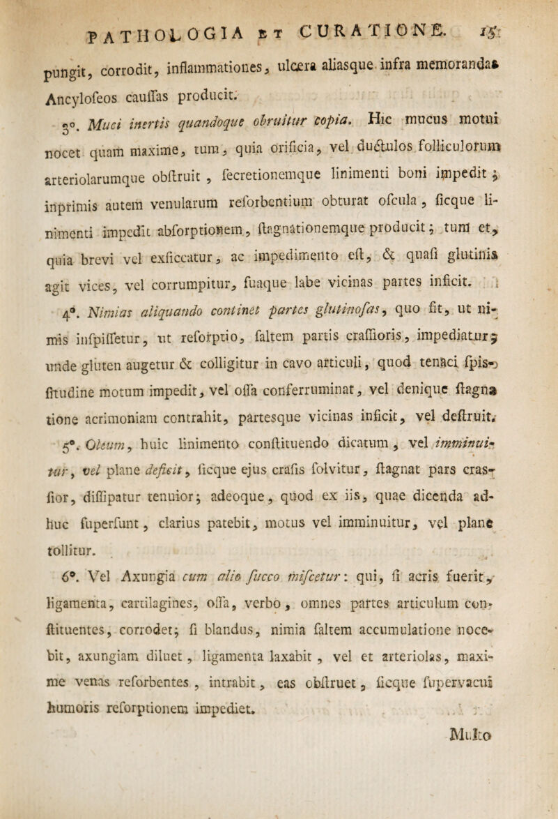 pungit, corrodit, inflammationes, ulcera aliasque infra memoranda» Ancylofeos caullas producit. e,o Muci inertis quandoque obruitur copta• Hic mucus motui nocet quam maxime, tum, quia orificia, vel ductulos folliculoium arteriolarumque obllruit , fecretionemque linimenti boni impedit, inprimis autem venularum reforbentium obturat ofcula, ficque li¬ nimenti impedit abforptionem, ftagnationemque producit; tum et, quia brevi vel exficcutur, ac impedimento eft, & quali glutinis agit vices, vel corrumpitur, fuaque labe vicinas partes inficit. 4°. Nimias aliquando continet partes glutinofas, quo fit, ut ni¬ mis infpifletur, ut reforptio, faltem partis crafiioris, impediatur} unde gluten augetur & colligitur in cavo articuli, quod tenaci fpis-o fitudine motum impedit, vel olla conferruminat, vel denique ftagna tione acrimoniam contrahit, partesque vicinas inficit, vel deftruit. 5°. Oleum, huic linimento conftituendo dicatum, vel imminui« A tur> vel plane deficit , ficque ejus crafis folvitur, ftagnat pars cras- fior, diffipatur tenuior; adeoque, quod ex iis^ quae dicenda ad¬ huc fuperfunt , clarius patebit, motus vel imminuitur, vel plane tollitur. • ( • 6°. Vel Axungia cum alie- fucco mifcetur: qui, fi acris fuerit, ligamenta, cartilagines, offa, verbo, omnes partes articulum con» ftituentes, corrodet; fi blandus, nimia faltem accumulatione noce¬ bit, axungiam diluet, ligamenta laxabit , vel et arteriolas, maxi¬ me venas reforbentes , intrabit, eas obffruet 3 ficque fupervacui humoris reforptionem impediet* r. ' Multo