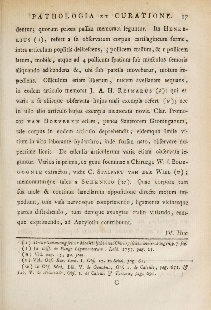 dentur; quorum priora paffim memorata leguntur. Ita Henke* lius (j), refert a fe obfervatum corpus cartilagineum ferme, intra articulum poplitis delitefcens, j pollicem cra(Tum,& i pollicem latum, mobile, atque ad 4 pollicum fpatium fub mufculos femoris aliquando adfcendens &, ubi fub patella movebatur, motum im¬ pediens. Officulum etiam liberum, nucem avellanam aequans, in eodem articulo memorat J. A. H. Reimarus (^): qui et varia a fe aliisque obfervata hujus mali exempla refert (z/); nec in ullo alio articulo hujus exempla memorata novit. Clar. Promo- tor van Doeveren edam, penes Senatorem Groninganum, tale corpus in eodem articulo deprehendit; eidemque fimile vi¬ tium in viro laborante bydarthro, inde forfan nato, obfervare nu¬ perrime licuit. De calculis articulorum varia etiam obfervata le¬ guntur. Varios in primis, ex genu foeminae a Chirurgo W. a Bour- gognis extradlos, vidit C. Stalpart van der Wiel (v) ; memoranturque tales a Schenkio (w);. Quae corpora tum fua mole & continua lamellarum appofitione direfte motum im¬ pediunt, tum vafa nervosque comprimendo, ligamenta vicinasque partes diftrahendo , tum denique axungiae crafin vitiando, eam- que exprimendo, ad Ancylofin contribuunt. ! ' : IV. Huc (O Dritte SammLungjeimr MedieiniJchenundChirurgifcken anmerckungen^ . fet[. ( t ) tn Diff. de Fungo Ligamentorum, Leid. 1757. pag. 11. (w) Vid. pag. 15, 30. feqq. (v) Vid. Obf Rar. Cent. 1. Obf 12. inSchol. pag. 61. (ro;) In Obf. Med. Lib. V. de Genubus, Obf 1. de Calculo , pag. 671. Lib. V. de Arthritide, Obf. 1. de Calculo & Tartaro, pag. 691. C