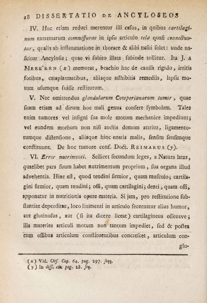 IV. Huc etiam reduci merentur illi cafus, in quibus cartilagi¬ num extremarum commisurae in ipfo articulo tela quafi ctnne&un- s s— tur0 qualis ab inflammatione in thorace & alibi nafci Dolet: unde na* fcitur Ancylofls; quae vi fubito illata fubinde tollitur. Ita J. a Meekren (#) memorat 9 brachio hac de caufla rigido , irritis fotibus, cataplasmatibus, aliisque adhibitis remediis, lapfu mo¬ tum ufumque fuifle reftitutum. V. Nec omittendus glandularum Cozvperianarum tumor, quae fuam etiam ad dirum hoc mali genus confert? fymbolam. Tales enim tumores vel infigni fua mole motum mechanice impediunt ; vel eundem morbum non nifi auftis demum attritu, ligamento- * rumque diftenfione, aliisque hinc enatis malis, fenfim fenfimque conflituunt. De hoc tumore conf. Do<5L Reimarus (y). . VI. Error nutrimenti. Scilicet fecundum leges, a Natura latas, quaelibet pars fuum habet nutrimentum proprium, fua organa illud advehentia. Hincefl, quod tendini firmior, quam mufculo; cartila¬ gini firmior, quam tendini; ofli, quam cartilagini; denti, quam offi, apponatur in nutritionis opere materia. Si jam, pro reftitutione fub- flantiae deperditae, loco linimenti in articulo fecernatur alius humor, aut glutinofus, aut (fi ita dicere liceat) cartilagineus ofieusve; illa materies articuli motum non tantum impediet, fed & pofiea cum offibus articulum conftituentibus concrefcet, articulum con- glLl- (x ) Vid. ObJ\ Cap. 64. pag. 297, feqq, ( y ) In MJJ* cih pag. 28. /<?j.