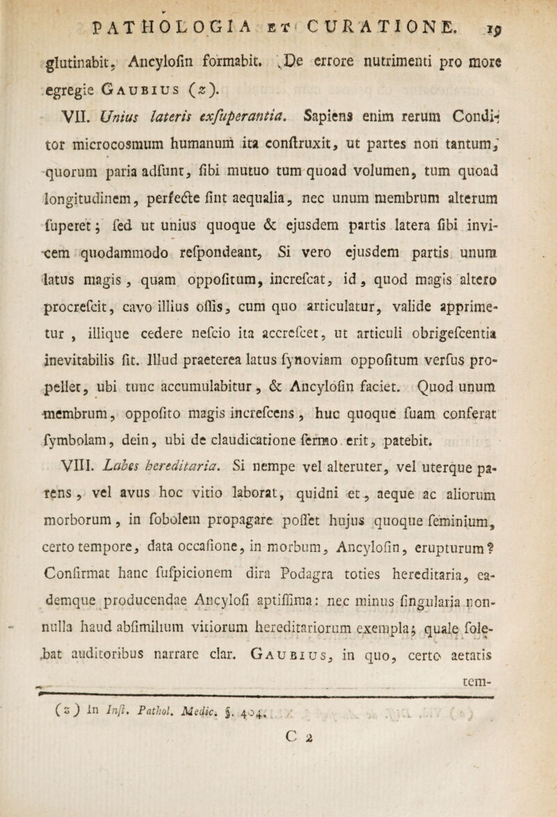 glutinabit. Ancylofin formabit, vDe errore nutrimenti pro more •.egregie Gaubius (z). VII. Unius lateris exjuperantia. Sapiens enim rerum Condii tor microcosmum humanuni ita conftruxit, ut partes non tantum; •quorum paria adfunt, fibi mutuo tum quoad volumen, tum quoad longitudinem, perfefte fint aequalia, nec unum membrum alterum fuperet; fed ut unius quoque & ejusdem partis latera fibi invi¬ cem quodammodo refpondeant, Si vero ejusdem partis unum latus magis, quam oppofitum, increfcat, id, quod magis altero procrefcit, cavo illius offis, cum quo articulatur, valide apprime¬ tur , iliique cedere nefcio ita accrefcet, ut articuli obrigefcentia inevitabilis fit. Illud praeterea latus fynoviam oppofitum verfus pro¬ pellet, ubi tunc accumulabitur, & Ancylofin faciet. Quod unum membrum, oppofito magis increfcens, huc quoque fuam conferat fymbolam, dein, ubi de claudicatione fermo erit, patebit. VIII. Lcibes hereditaria. Si nempe vel alteruter, vel uterque pa¬ rens , vel avus hoc vitio laborat, quidni et, aeque ac aliorum morborum, in fobolem propagare pollet hujus quoque feminium, certo tempore, data occafione, in morbum, Ancylofin, erupturum? Confirmat hanc fufpicionem dira Podagra toties hereditaria, ea- demque producendae Ancylofi aptiffiraa: nec minus fingxilaria non¬ nulla haud abfimilium vitiorum hereditariorum exempla; quale fole- v* Jbat auditoribus narrare clar. Gaubius, in quo, certo aetatis f S J In Inft. Pathol. Medie, j. 404. tem-