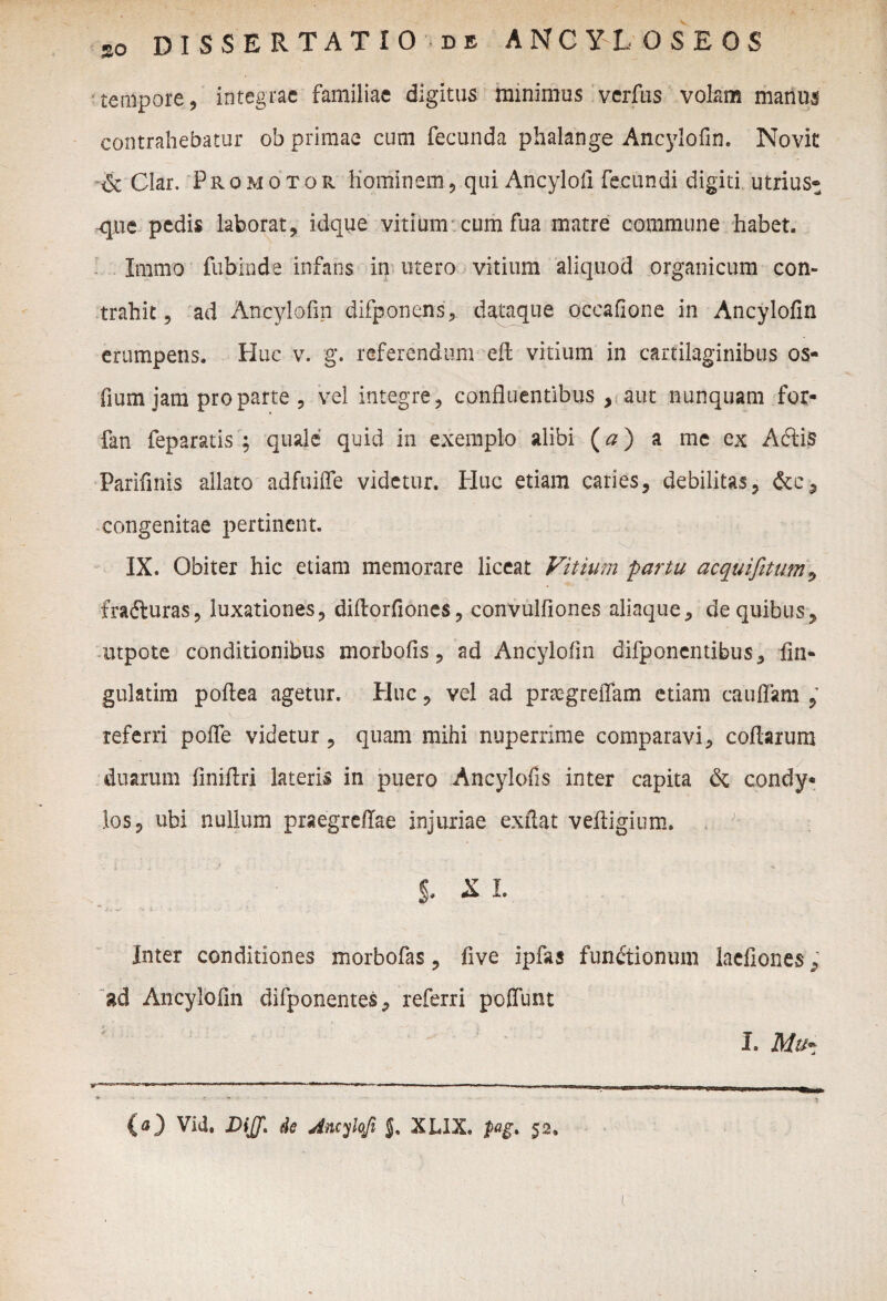 tempore, integrae familiae digitus minimus verfus volam manus contrahebatur ob primae cum fecunda phalange Ancylofin. Novit & Clar. Pro motor hominem, qui Ancylofi fecundi digiti utriust que pedis laborat, idque vitium cum fua matre commune habet. Immo fubinde infans in utero vitium aliquod organicum con¬ trahit 5 ad Ancylofin difponens, dataque occafione in Ancylofin erumpens. Huc v. g. referendum efl vitium in cartilaginibus os- fium jam pro parte , vel integre, confluentibus , aut nunquam for- fan feparatis ; quale quid in exemplo alibi (a) a me ex AClis Parifinis allato adfuiffe videtur. Plue etiam caries, debilitas, congenitae pertinent. IX. Obiter hic etiam memorare liceat Vitium partu acquifetutn, frafturas, luxationes, diftorfiones, convulfiones aliaque, de quibus, mpote conditionibus morbofis, ad Ancylofin difponentibus, fin- gulatim pofiea agetur. Plue, vel ad praegreffam etiam cauffam , referri poffe videtur, quam mihi nuperrime comparavi, codarum duarum finiftri lateris in puero Ancylofis inter capita & condy¬ los, ubi nullum praegreffae injuriae exftat veftigium. §. X L Inter conditiones morbofas, five ipfas functionum laefiones, ad Ancylofin difponentes, referri pedunt (a) Vid. DiJJ. de Ancylofi J, XLIX. pg* 52.