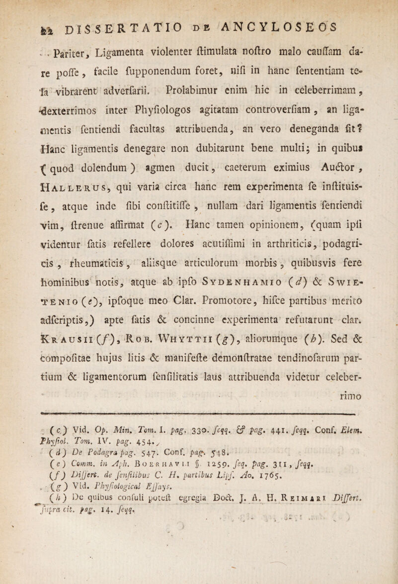 / ; . Pariter j Ligamenta violenter ftimulata noftro malo cauffam da- re poffie , facile fupponendum foret, nifi in hanc fententiam te* Ia vibrarent adverfarii. Prolabimur enim hic in celeberrimam, •dexterrimos inter Phyfiologos agitatam controverfiam , an liga¬ mentis fentiendi facultas attribuenda, an vero deneganda fit? Hanc ligamentis denegare non dubitarunt bene multi; in quibus { quod delendum ) agmen ducit, caeterum eximius Audior , Hallerus, qui varia circa hanc rem experimenta fe inftituis- fe, atque inde fibi conftitiffe , nullam dari ligamentis fentiendi vim, ftrenue affirmat (c). Hanc tamen opinionem, (quam ipli videntur fatis refellere dolores actitiffimi in arthriticis, podagri¬ cis , rheumaticis, aliisque articulorum morbis, quibusvis fere hominibus notis, atque ab ipfo Sydenhamio (d) & Swie- tenio(O) ipfoque meo Clar. Promotore, hifce partibus merito adferiptis,) apte fatis & concinne experimenta refutarunt clar. Kr ausii (/), lio,'b. Whyttii (g), aliorumque (h). Sed & compofitae hujus litis & manifefte demonftratae tendinofarum par¬ tium & ligamentorum fenfilitatis laus attribuenda videtur celeber¬ rimo (c) Vid. Op. Min. Tom. I. pag. 330. feqq. pag. 441.feqq. Conf. Elem. Thyfiol. Tom. IV. pag, 45 4»y ( d) De Podagra pag. 547. Conf. pag. 548. (e) Comm. in Aph. Boerhavi.i $. 1259. feq, pag. 311, feqq, ( f) Differt, de fenfiiibus C ID partibus Lipf. Ao. 1765. . (g 3 Vid. Phyfiological Effays. Qh) De quibus confuii putuit egregia Doct. J. A, H» Reimari .Differt. fupra cit. pag. 14. feqq. j r ■