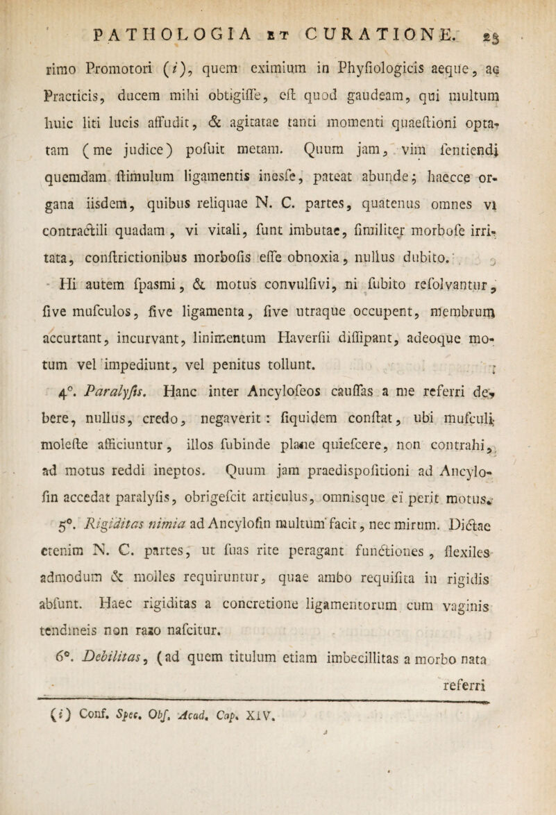 rimo Promotori (*), quem eximium in Phyfiologicis aeque, ae Practicis, ducem mihi obtigiffe, efb quod gaudeam, qui multum huic liti lucis affudit, & agitatae tanti momenti quaeffioni opta? tam (me judice) pofuit metam. Quum jam, vim ientiendi quemdam (limulum ligamentis inesfe, pateat abunde; haecce or¬ gana iisdem, quibus reliquae N. C. partes, quatenus omnes vi contradidi quadam , vi vitali, funt imbutae, (imiliter morbofe irri¬ tata, condrictionibus morbofis effe obnoxia, nullus dubito. Hi autem fpasmi, & motus convulfivi, ni fubito refolvantur, five mufculos, five ligamenta, five utraque occupent, membrum accurtant, incurvant, linimentum Haverfii diffipant, adeoque mo¬ tum vel impediunt, vel penitus tollunt. : 4°. Paralyfts. Hanc inter Ancylofeos cauffas a me referri de? bere, nullus, credo, negaverit: fiquidem condat, ubi mufculi molefle afficiuntur, illos fubinde pla*ie quiefcere, non contrahi, ad motus reddi ineptos. Quum jam praedispodtioni ad Ancylo- fin accedat paralyfis, obrigefcit articulus, omnisque ei perit motus* 5°. Rigiditas nimia ad Ancylofin multum'facit, nec mirum. Didiae etenim N. C. partes, ut fuas rite peragant fundtiones , flexiles admodum & molles requiruntur, quae ambo requiflta in rigidis abfunt. Haec rigiditas a concretione ligamentorum cum vaginis tendineis non raso nafcitur. 6°. Debilitas, (ad quem titulum etiam imbecillitas a morbo nata referri (0 Conf. Spec. Obf, Acad. Cap. XIV.