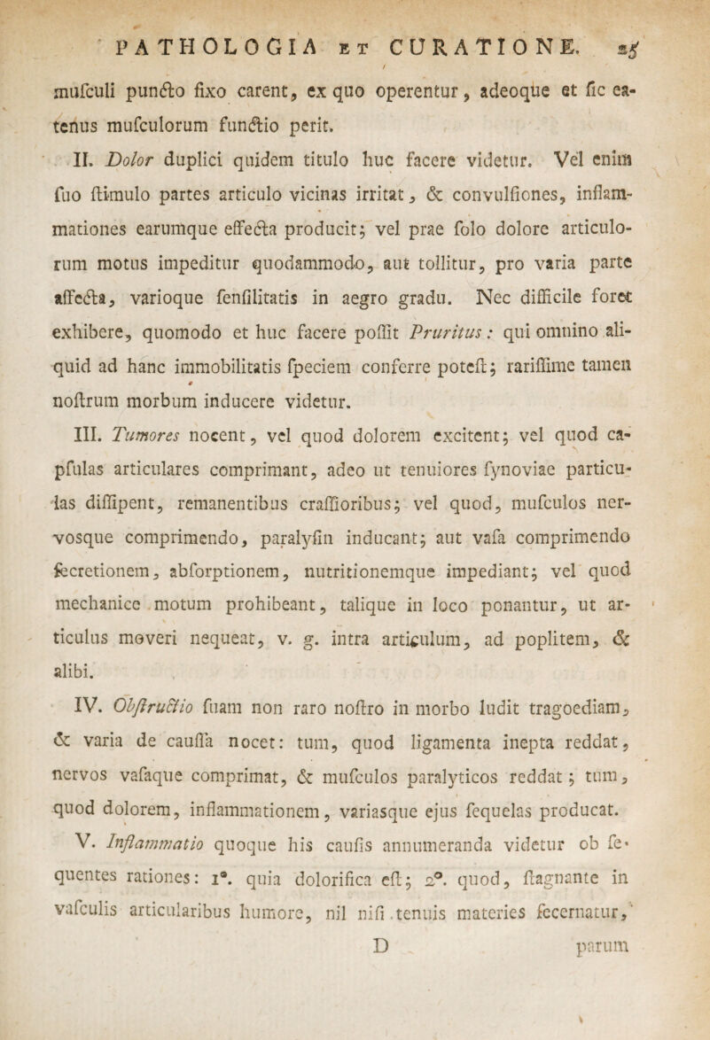 4f- PATHOLOGIA et CURATIONE. sg / marculi pun&o fixo carent, ex quo operentur, adeoque et fic ea- tcnus mufculorum fundtio perit. II. Dolor duplici quidem titulo huc facere videtur. Vel enim fuo ftimulo partes articulo vicinas irritat, & convulfiones, inflam¬ mationes earumque effedta producit; vel prae folo dolore articulo¬ rum motus impeditur quodammodo, aut tollitur, pro varia parte affefta, varioque fenfilitatis in aegro gradu. Nec difficile foret exhibere, quomodo et huc facere poffit Pruritus: qui omnino ali¬ quid ad hanc immobilitatis fpeciem conferre potcfr; rariffime tamen noftrum morbum inducere videtur. III. Tumores nocent, vel quod dolorem excitent; vel quod ca- pfulas articulares comprimant, adeo ut tenuiores fynoviae particu¬ las diffipent, remanentibus craffioribus; vel quod, mufculos ner¬ vosque comprimendo, paralyfin inducant; aut vafa comprimendo fecretionem, abforptionem, nutritionemque impediant; vel quod mechanice motum prohibeant, talique in loco ponantur, ut ar¬ ticulus moveri nequeat, v. g. intra articulum, ad poplitem, & alibi. IV. Obflructio fuam non raro noftro in morbo ludit tragoediam, & varia de caufla nocet: tum, quod ligamenta inepta reddat, « * * nervos vafaque comprimat, & mufculos paralyticos reddat; tum, i i quod dolorem, inflammationem, variasque ejus fequelas producat. V. Inflammatio quoque his caufis annumeranda videtur ob fe* quentes rationes: i®. quia dolorifica cft; 2?. quod, ftagnante in vafculis articularibus humore, nil nifi.tenuis materies fecernatur,' D parum *