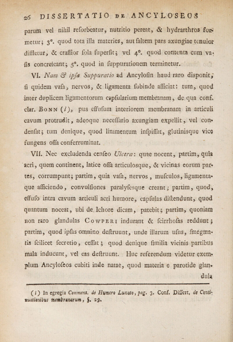 parum vel nihil reforbeatur, nutritio pereat, & hydrarthros for? metur; 3®. quod tota illa materies , autfaltem pars axungiae tenuior diffletur, & craffior fola fuperfit; vel 40. quod contenta cum va* (is concrelcant; 50. quod in fuppurationem terminetur. VI. Nam & ipja Suppuratio ad Ancylofin haud raro disponit; fi quidem vafa, nervos, & ligamenta fubinde afficiat: tum, quod inter duplicem ligamentorum capfularium membranam, de qua conf, clar. Bonn (/), pus effufum interiorem membranam in articuli cavum protrudit, adeoque neceffario axungiam expellit, vel com denfat; tum denique, quod linimentum infpiiTat, glutinisque vice fungens offa conferruminat. a VII. Nec excludenda cenfeo Ulcera: quae nocent, partim, quia acri, quem continent, latice offa articulosque, & vicinas eorum par** tcs, corrumpunt; partim, quia vafa, nervos , mufculos, ligamenta* que afficiendo, convulfiones paralyfesque creant; partim, quod, effufo intra cavum articuli acri humore, capfulas diftendunt, quod quantum noceat, ubi de Ichore dicam, patebit; partim, quoniam non raro glandulas Cowperi indurant & fcirrhofas reddunt; partim, quod ipfas omnino deftruunt, unde illarum ufus, fmegma- tis fcilicet fecretio, ceffat; quod denique fimilia vicinis partibus mala inducunt, vel eas deftruunt. Huc referendum videtur exem¬ plum Ancylofeos cubiti inde natae, quod materia e parotide glan¬ dula (J) In egregia Comment. de Emero Luxato 3. Conf. Differt, dc Conti^ wMiiemhus membranarum, $. 2p,