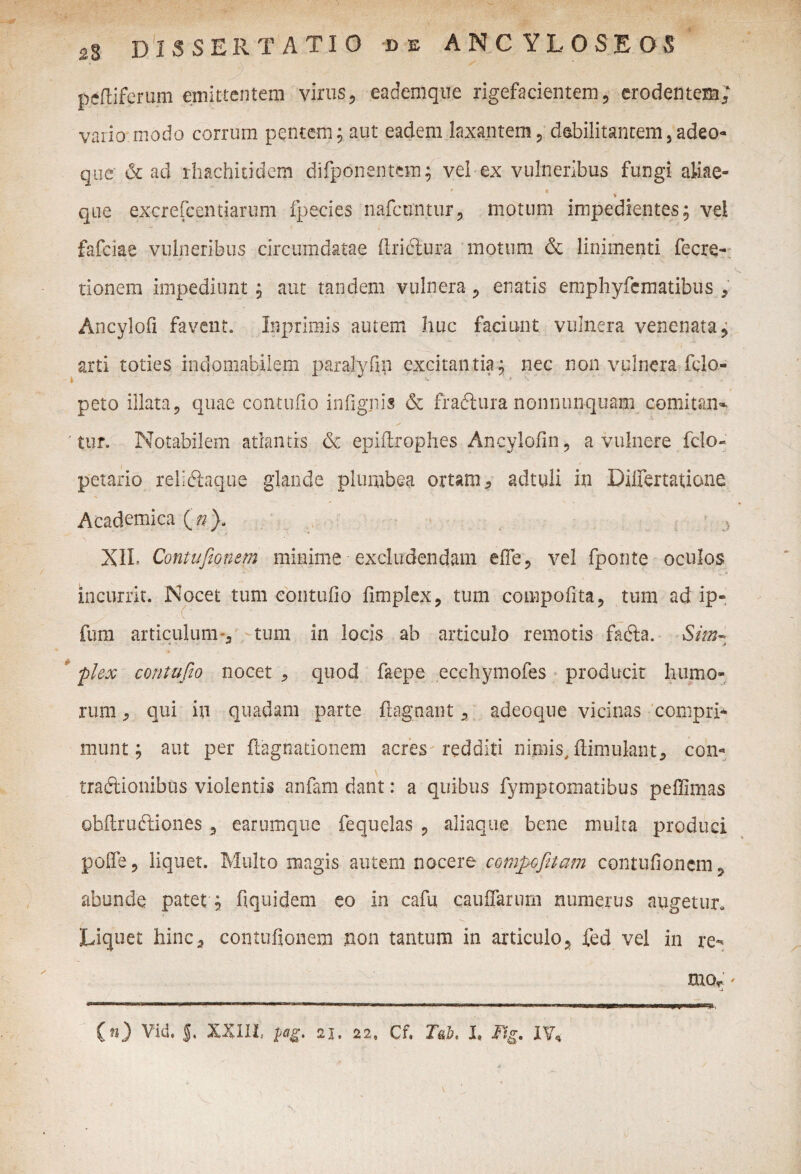 - >■ m peltiferum emittentem virus, eaaemque rigefacientem, erodentem; vario modo corrum pentem; aut eadem laxantem, debilitantem,adeo- que & ad rhachicidem difponentem; vel ex vulneribus fungi aliae- > t * que excrefcentiarum fpecies nafcuntur, motum impedientes; vel fafeiae vulneribus circumdatae (Iriclura motum & linimenti fecre- *** ■ \ tionem impediunt; aut tandem vulnera , enatis emphyfcmatibus , Ancylofi favent. Inprimis autem huc faciunt vulnera venenata, arti toties indomabilem paralyfin excitantia; nec non vulnera fclo- peto illata, quae contuito infignis & fradiura nonnunquam comitan» 'tur. Notabilem atlantis & epiftrophes Ancylofin, a vulnere fclo- petario reliftaque glande plumbea ortam, adtuli in Differtatione Academica XIL Contuftonem minime excludendam effe, vel fponte oculos incurrit. Nocet tum eontufio fimplex, tum compofita, tum ad ip- fum articulum ., tum in locis ab articulo remotis fadta. ■ Sim- flex eontufio nocet , quod faepe ecchymofes producit humo¬ rum , qui in quadam parte fiagnant, adeoque vicinas compri¬ munt ; aut per ftagnationem acres redditi nimis, fiimulant* con- traftionibus violentis anfam dant: a quibus fymptomatibus peffimas obftru&iones 5 earumque fequelas , aliaque bene multa produci polle, liquet. Multo magis autem nocere compofitam contuftonem, abunde patet; fi qui dem eo in cafu caufiarum numerus augetur. Liquet hinc, contufionem non tantum in articulo, fed vel in re- mo, *