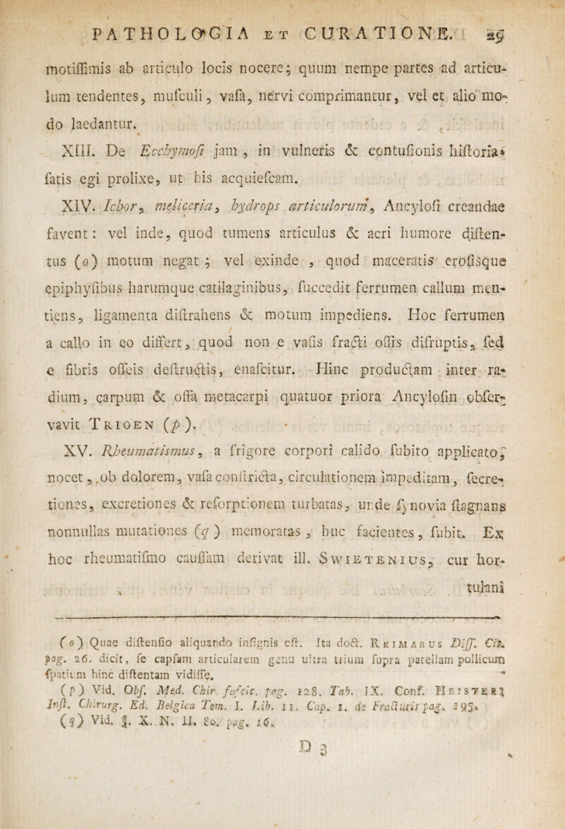 rnotiffimis ab articulo locis nocere; quum nempe partes ad articu- O i ' Ium tendentes, mufculi ? vafa, nervi comprimantur, velet alio mo¬ do laedantur. XIII. De Ecchymoft jam , in vulneris & ecntufionis hiftoria* fatis egi prolixe, ut his acquiefcam. XIV. Ichor, meliceria, hydrops articulorum, Ancylofi creandae favent: vel inde, quod tumens articulus & acri humore diften- tus (a) motum negat ; vel exinde , quod maceratis erofisque epiphyfibus harumque catilaginibus, fuccedit ferrumen callum men« tiens, ligamenta diftrahens & motum impediens. Hoc ferrumen / a callo in eo differt, quod non e vafis frafki offis difruptis* fed e fibris offeis deflrucHs, enafeitur. Hinc produftam inter ra* dium 5 carpum & offa metacarpi quatuor priora Ancylofin ohfcr- vavit Trioen (p ). XV. Rheumatismus, a frigore corpori calido fubito applicato, nocet, ob dolorem, vafacoifflrieta, circulationem impeditam, fecre* • - * 'f tiones, excretiones de reforptionem turbatas, unde fynpvia ftagnans nonnullas mutationes (q ) memoratas, huc facientes, fudit. Ex hoc rheumatifmo ca.uffa.tn. derivat ilh. Swietenius, cur hor- 4 tufcni (o) Quae diftenfio aliquando infignis eft. Ita dott. II e ima rus B-iJJ* CiX pag. 26. dicit, fe capfam articularem genu ultra trium fupra patellam pollicum ipativ.ni hinc diflentam vidifTe. ( P ) Vid. Qbf. Med. Chir. fafeie, peg. 128. Tab. IX. Conf. H e iste k\ Jnfl. Chirurg. Ed. Belgica Tem. I. Lib. 11. Cap. I. ds FraCluris pag% 1 (O Vid. J, X. N. 11« £0. p<tg% K