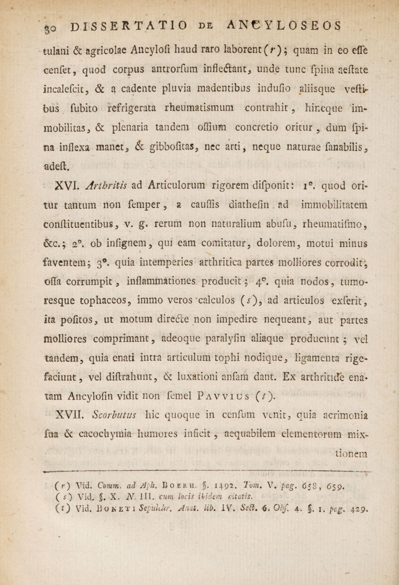 tulani & agricolae Ancylofi haud raro laborent(r); quam in eo eflfe cenfet, quod corpus antrorfum infle&ant, unde tunc fpina aertate incalefcit, & a cadente pluvia madentibus indufio aliisque veftir bus fubito refrigerata rheumatismum contrahit, hincque im¬ mobilitas 3 & plenaria tandem offium concretio oritur , dum fpi¬ na inflexa manet, & gibbofitas, nec arti, neque naturae fanabilis, adeft. XVI. Arthritis ad Articulorum rigorem difponit: i°. quod ori¬ tur tantum non femper, a cauflis diathefln ad immobilitatem conftituentibus , v. g, rerum non naturalium abufu, rheumatifmo, \ &c.; a0, ob infignem, qui eam comitatur, dolorem, motui minus faventem; 3®. quia intemperies arthritica partes molliores corrodit, offa corrumpit, inflammationes producit; 40. quia nodos, tumo¬ resque tophaceos, immo veros calculos (j), ad articulos exferit, ita politos, ut motum diredle non impedire nequeant, aut partes molliores comprimant, adeoque paralyfin aliaque producunt ; vel tandem, quia enati intra articulum tophi nodique, ligamenta rige¬ faciunt, vel diflrahunt, & luxationi anfam dant. Ex arthritide ena¬ tam Ancylofin vidit non femel Pavvius (/). XVII. Scorbutus hic quoque in eenfum venit, quia acrimonia foa 6i cacochymia humores inficit , aequabilem elementorum mix¬ tionem 'u' ... * ~ \>‘> ~ ( r) Vid. C@mm. ad Jdph. Boerh, g. 1492. Toni, V. pag. 658, 659. ( s) Vid. X. IV. III. cum, kcis ibidem citatis.