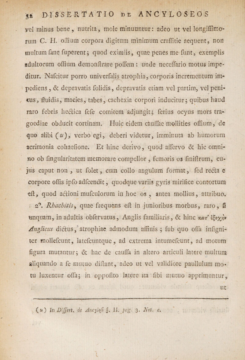 vel minas bene, nutrita, mole minuuntur: adeo ut vel longiffimo- rum C. IL offium corpora digitum minimum craffitie aequent, non multum fime fuperent; quod eximiis, quae penes me funt, exemplis adultorum offium demonffrare poffem : unde neceffario motus impe¬ ditur. Nafcitur porro univerfalis atrophia, corporis incrementum im¬ pediens , & depravatis folidis, depravatis etiam vel partim, vel peni- tus, fluidis, macies, tabes, cachexia corpori inducitur, quibus haud raro febris hedica fefe comitem 'adjungit, ferius ocy.us mors tra¬ goediae obducit cortinam. Huic eidfem c&uffae mollities offium, de quo alibi (z/), verbo egi, deberi videtur, imminuta ab humorum i acrimonia cohaefione. Et hinc derivo, quod affervo & hic omni¬ no ob lingulari tateiii memorare compellor , femoris os finiffrum, cu¬ jus caput non , ut folet, cum collo angulum format, fed reda e corpore offis ipfo adfcendit, quodque variis gyris mirifice contortum dl, quod adioni mufculorum in hoc os, antea mollius, attribuo. 2?. BJhachitis, quae frequens eff in junioribus morbus, raro, fi unquam, in adultis obfervatus, Anglis familiaris, & hinc, nar Anglkus didus, atrophiae admodum affinis ; fub quo offa infigni- tcr mollefcunt, latefcuntque, ad extrema intumefcunt, ad motum figura mutantur; & hac de cauda in altero articuli latere multum aliquando a fe mutuo didant, adeo ut vel validiore paullulum mo¬ tu luxentur offa; in oppofito latere ita fibi mutuo apprimuntur, • ** ut 00 In DljJeft. de dncylofi $. II. pag, 3. Not. c. \