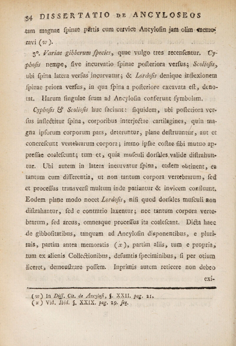 tam magnae fpinae psfrtis cum ceivice Ancylofin jam olira «lemcK ravi (w). r < . ... 3°. Variae gibberum fipecks , quae vulgo tres recenfentur. Cy- pbofis nempe, fi ve incurvatio fpinae pefieriora vexfus; Scoliofis9 ubi fpina latera verfus incurvatur; & Lordofis denique inflexionem fpinae priora verfus, in qua fpina a pofteriore excavata eft, deno» tat. Harum lingulae fuam ad Ancylofin conferunt fymbolam. Cyphofis Scoliofis huc faciunt: fiquidem, ubi polleri ora ver¬ ius infledtitur fpina, corporibus interjeftae cartilagines, quin ma- / gna ip forum corporum pars, deteruntur, plane definiuntur, aut et concrefcunt vertebrarum corpora; immo ipfae collae- fibi mutuo ap- preffae coalefcunt; tum et, quia mufculi dorfales valide diftrahun- tu-r. Ubi autem in latera ineurvatur fpina, eadem obtinent, es tantum cum'differentia, ut non tantum corpora vertebrarum, fed et procelfus transverfi multum inde patiantur & invicem confluant. Eodem plane modo nocet Lordofis, nili quod dorfales mufculi non diftrahantur, fed e contrario laxentur; nec tantum corpora verte¬ brarum, fed arcus, omnesque proeeffus ita coalefcant. Didia haec de gibbofitatibus, tanquam ad Ancylofin disponentibus, e pluri- nais, partim antea memoratis (.v), partim aliis, tum e propria5 tum ex alienis Colledlionibus, defumtis fpeciminibus , fi per otiurn liceret, 'demonftrare polfem. Inprimis autem reticere non debeo exi» (au) In JOijf. Cit. de Ancylofi, $. XXII. pag, 2.x>