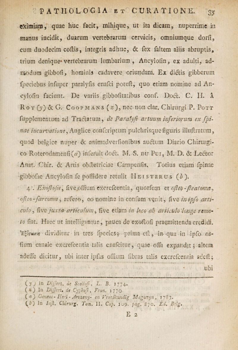 eximiam, quae huc facit, mihique, ut ita dicam, nuperrime in manus incidit, duarum vertebrarum cervicis, omniumque dorfi, cum duodecim codis, integris adhuc, & fex faltem aliis abruptis, trium denique* vertebrarum lumbarium , Ancylolin, ex adulti, ad¬ modum gibbofi, hominis cadavere oriundam. Ex dicSlis gibberum fpeciebus infuper paralyfis enafci potefl, quo etiam nomine ad An- cylofin faciunt. De variis gibbofitatibus conf. Doct. C. II. a R o y (y) & G. Coopmans (2), nec non clar. Chirurgi P. Pott fupplementiwn ad Tractatum, de Panatyfi artuum inferiorum cx fpi¬ nae incurvatione, Anglice confcriptum pulchris que figuris illuflratum, quod belgice nuper & animadverfionibus au dium Diario Chirurgi¬ co Roterodamenfi(^) inferuit docl. M. S. du Pui, M. D. & Leftor Anat. Chi r. & Artis obdetriciae Campenfis. Totius etiam fpinae gihbofae Ancylofin fe poffidere retulit II eisterus ( b ). 4'. Exoflofis, fiv evoffium excrefcentia, qiiorfum et ofltD-fleat orna j ofleo -far coma, refero, eo nomine in cenfum venit, five inipflo arti¬ culo , five juxta articulum, five etiam in loro ab articulo longe remo¬ to fiat. Haec ut intelligantur, pauca dc exoflofi praemittenda credidi. dividitur in tres fpeeicsq prima efi, im qua in ipfo os- fium canale excrefcentia talis cnafcitur, quae olfit expand.it; altera adeffe dicitur, ubi inter ipfiis offium fibras talis excrefcentia adefl; ubi ( y j in Differt, de Scoliofi, L. B. J774. (s) In Differt• de Cyphoft, Fran. 1770. (a) Genees - IJcd - Anzeny- en Vroedkundig Magazyii, 1783. CT) In Injl. Chirurg. Tom. II. Cap, 309. pag. 870. Ed. Belg» *