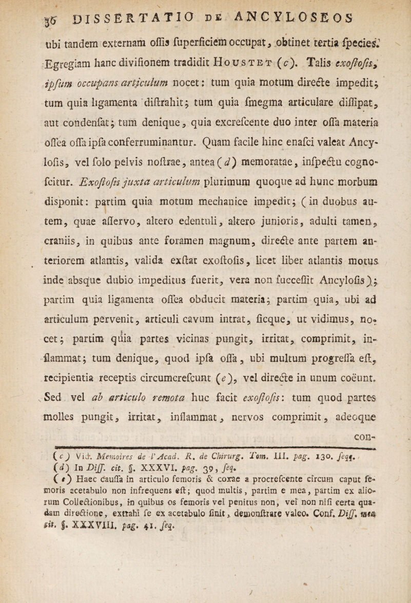 ubi tandem externam offis fuperficiem occupat, obtinet tertia fpecies*1 Egregiam hancdivifionem tradidit Houstet (c). Talis exoftofa> ipfum occupans artjculum nocet: tum quia motum directe impedit; tum quia ligamenta diflrahit; tum quia fmegma articulare diffipat, aut co-ndenfat; tum denique, quia excrefcente duo inter offa materia offea offa ipfa conferruminantur. Quam facile hinc enafci valeat Ancy- lofis, vel folo pelvis noftrae, antea(d) memoratae, infpedtu cogno» fcitur. Exoflofn juxta articulum plurimum quoque ad hunc morbum disponit: partim quia motum mechanice impedit; (in duobus au- 1 tem, quae aflervo, altero edentuli, altero junioris, adulti tamen* craniis, in quibus ante foramen magnum, diredle ante partem an¬ teriorem atlantis, valida exftat exoftofls, licet Uber atlantis motus inde absque dubio impeditus fuerit, vera non fucceffit Ancylofls); partim quia ligamenta offea obducit materia; partim quia, ubi ad articulum pervenit, articuli cavum intrat, ficque, ut vidimus, no* & cet; partim quia partes vicinas pungit, irritat, comprimit, in¬ flammat; tum denique, quod ipfa olla, ubi multum progreffa ell, recipientia receptis circumcrefcunt (*), vel diredie in unum coeunt. Sed vel ab articulo remota huc facit exoflofis: tum quod partes molles pungit, irritat, inflammat, nervos comprimit, adeoque con- mmmtr pmmmm im nn ■■ , „ — -.—-. ..... n . {cj Vid*. Metnoires de !'Acad. R, de Chirurg. Tem. XII. pag. 130. Jeqf., (d) In DiJJ. cit. J. XXXVI. pag. 39, feq. C *) Haec caufla in articulo femoris & corae a procrefcente circum caput fe¬ moris acetabulo non infrequens efl; quod multis, partim e mea, partim ex alio» rum Colle&ionibus, in quibus os femoris vel penitus non, vel non nifi certa qua¬ dam dire&ione, extrahi fe ex acetabulo finit,, demonftrare valeo. Conf. DiJJ* *#«$ J. XXXVIII. pag, 41, Jeg, s /