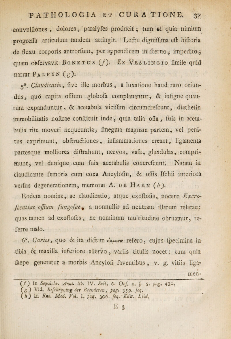 - I . - | r / convulfiones , dolores , paralyfes producit; tum et quia nimium progrefla articulum tandem attingit. Leftu digniffima eft hifloria de flexu corporis antrorfum, per appendicem in fterno, impedito, quam cbfervavit Bonetus (/). £x Veslingio fimile quid narrat Palfyn (g). 5°. Claudicatio, five ille morbus, a luxatione haud raro oriun* \ ^ y dus, quo capita offium globofa complanantur, & infigne quan¬ tum expanduntur, 6c acetabula viciflim circumcrefcunt, diathefin immobilitatis noftrae conftituit inde, quia talia offa, fuis in aceta¬ bulis rite moveri nequeuntia, fmegma magnam partem, vel peni¬ tus exprimunt, obftrucliones, inflammationes creant, ligamenta partesque molliores diftrahunt, nervos, vafa, glandulas, compri¬ munt, vel denique cum fuis acetabulis concrefcunt. Natam in claudicante femoris cum coxa Ancylofin, & offis Ifchii interiora verfus degenerationem, memorat A. de Haen (b). / Eodem nomine, ac claudicatio, atque exoffons, nocent Excre-* fcentiae offium fungofae % a nonnullis ad neutram illarum relatae: quas tamen ad exoffcfes, ne nominum multitudine obruamur, re¬ ferre malo. 6°. Caries, quo & ita dictam kh/ww refero, cujus fpecimina in tibia & maxilla inferiore affervo, variis titulis nocet: tum quia faepe generatur a morbis Ancylofl faventibus, v. g. vitiis liga?* (g) Vid. Befchryving der Beenderena pag, 359. feq. ( b) in Bat. Med, Vol, 1. pag. 306. feq.'Edit. Leid, u i X» men-