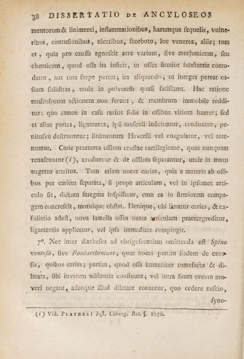 o mentorum & linimenti, inflammationibus, harumque fequelis, vulne¬ ribus, contufionibus, ulceribus, fcorbuto, lue venerea, aliis; tum et , quia pro cauffa agnofeit acre varium, five mechanicum, feti cliemicum, quod offa ita inficit, ut offea firmior iubftantia corro¬ datur , aut tota faepe pereat* ita aliquando, ut integra pereat cs- fuim foliditas, unde in pulverem quafi fatifeunt. Hac ratione mufculorum aftionem non ferunt , & membrum immobile reddi¬ tur: quo ramen in cafu rarius folis in oilibus, vitium haeret; fed et aliae partes, ligamenta, ipfinuifculi'inficiuntur, eroduntur, pe- nitufve definiuntur; linimentum Haverfii vel coagulatur, vel atte¬ nuatur. Carie praeterea offium cruft&e cartilagineae , quae nunquam lenafcuntur (/}, eroduntur & de offibus feparantur, unde in motu augetur attritus. Tum etiam nocet caries, quia a materia ab ofli- hus per cariem feparka, fi prope articulum, vel in ipfomet arti¬ culo fit, dictum fniegma infpiffatur, cum ea in firmiorem compa¬ gem concrefcit, motuique obflat. Denique., ubi fanatur caries, & ex¬ foliatio adeft, nova lamella offea enata articulum praetergreditur, ligamentis applicatur, vel ipfa immediate compingit. 7°. Nec inter diathefes ad obrigefeentiam omittenda eft Spina ventofa, five Paedarthrocace, quae nocet partim iisdem de causa¬ lis, quibus caries; partim, quod offa immaniter tumefacta & di- latata, fibi invicem aditantia confluunt; vel intra fuum cavum mo¬ veri negant, adeoque illud dilatare conantur, quo cedere nefeio, fyno- . (i) Vid. Platksri Jnjl, Chirurg. RaU $. 1050.