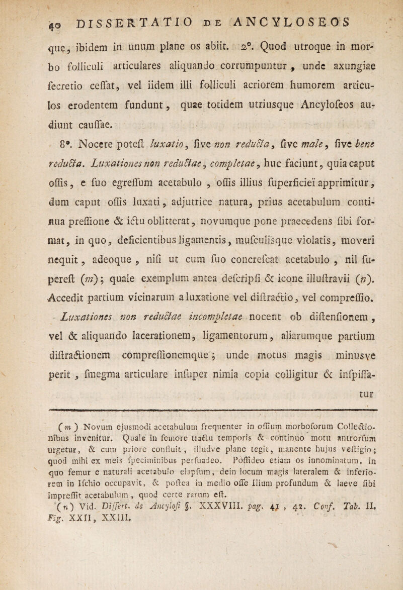 40 quq, ibidem in unum plane os abiit. 20. Quod utroque in mor* bo folliculi articulares aliquando corrumpuntur , unde axungiae fecretio cedat, vel iidem illi folliculi acriorem humorem articu¬ los erodentem fundunt, quae totidem utriusque Ancylofeos au¬ diunt caudae. 8®. Nocere potefl luxatio, five non reducia, dve male, five bene redu&a. Luxationes non r educiae, completae, huc faciunt, quia caput odis, e fuo egredum acetabulo , odis illius fuperficiei apprimitur, dum caput odis luxati, adjutrice natura, prius acetabulum conti¬ nua predione 6c idtu oblitterat, novuraque pone praecedens fibi for¬ mat, in quo, deficientibus ligamentis, mufculisque violatis, moveri nequit, adeoque , nid ut cum fuo concrefcat acetabulo , nil fu- perefl ([m); quale exemplum antea defcripfi & icone illudravii (/;). Accedit partium vicinarum a luxatione vel diilraffio, vel compreffio. Luxationes non r educi ae incompletae nocent ob didenfionem , vel & aliquando lacerationem, ligamentorum, aliarumque partium didraftionem compreffionemque; unde motus magis minusve perit , finegma articulare infuper nimia copia colligitur & infpida- tur * Qm) Novum ejusmodi acetabulum frequenter in ofllum morboforum Collectio¬ nibus invenitur. Quale in femore traftu temporis & continuo motu antrorfum urgetur, & cura priore confluit, iliudve plane tegit, manente hujus veftigio; quod mihi ex meis fpecirninibus perfuadeo. Pdjlideo etiam os innominatum, in quo femur e naturali acetabulo elapfmn, dein locum magis lateralem & inferio» rem in Ifchio occupavit, & poftea in medio oiTe Ilium profundum & laeve libi impreffit acetabulum , quod certe rarum eft. ('«) Vid. Differt. ab Ancylofi XXXVIII. pag, 41 , 42. Conf. Tab. II. Fijr. XXll$ XXIII.