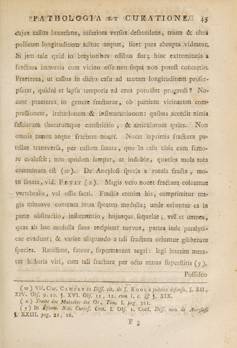 cujus callits luxurians, inferiora verius defcendens, trium & ultra pollicum longitudinem adhuc aequat, licet pars abrupta videatur. Si jam tale quid in brevioribus offibus fiat; hinc extremitatis a fractura immunis cum vicino ofle; non:fequi non poteft concretio. Praeterea, ut callus in dicta cafu ad tantam longitudinem profer-- pferat, quidni et lapfu temporis ad crus potuilfet progredi? No- cent praeterea in genere fracturae, ob partium vicinarum com- preffionem, irritationem & inflammationem: quibus accedit nimia fafeiarum thecarumque conflrictio , 6c articulorum quies. Non omnis tamen aeque fradtura nocet. Nocet inprimis fractura pa- i ' tellae trans ver fa, ner callum fanata , quo 'in cafu tibia cum femo¬ re coalefcit; non quidem lemper, at indubie, quoties mola tota comminuta elt (zv). De Ancylofi fpuria a rotula fracta , mo¬ tu lanata, vid. Petit (x)~. Magis vero nocet fradtura columnae vertebralis, vel offis facri. Fradtis etenim his, comprimitur ma¬ gis minusve contenta intra fpec.um medulla; unde oriuntur ea in parte obltructio, inflammatio , hujusque fequelae; vel et omnes, quae ab hac medulla fuos recipiunt nervos, partes inde paralyti¬ cae evadunt; & variae aliquando a tali fractura oriuntur gibberum fpecies. Rariffime, fateor, fupermanent aegri: legi interim mere¬ tur hiflioria viri, cum tali fractura per odto annos fuperilitis (y). Poffidco .. _ __ ^ ( iv ) \ id. C!ar. Campir in DiJJ. cit. ab f. Koole publice defenjci, §. XII ,> XIV. Obf. 9, io. j. XVI. Obf. II , 12. cum /. e. gp J. XIX. C x ides Maladies des Os, Tom. I. pog 321. C y ) iT1 £phem. JSat. Curiof. Cent» I. Obf. 1. Conf. Diff» mea de Ancxloff