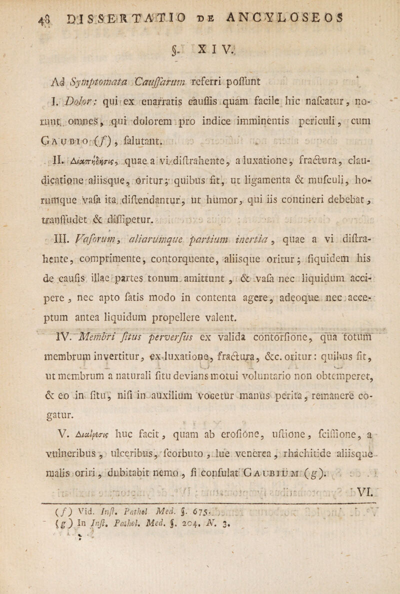 : ■ «V i' • **'■ • Ai Symptomata Cauffanim referri poffunt I. Dolor: qui ex enarratis cauffis quam facile hic nafcatur, no¬ runt. omnes, qui dolorem pro indice imminentis periculi, cum Ca ubio (/) , falutant. II. AixTnlfyw? quae a vl diflrahente, a luxatione, fracltira, clau¬ dicatione aliisque, oritur;* quibus fit, ut ligamenta & mufculi, ho- nunque vafa ita diftendantur, ut humor * qui iis contineri debebat tranfludet & diffipetur. III. Vaforum, aliarumque partium inertia, quae a vi diftra- hente, comprimente, contorquente, aliisque oritur; fiquidem his de caufis illae partes tonum, amittunt , & vafa nec liquidum acci¬ pere 5 nec apto fatis modo in contenta agere , adeoque nec acce¬ ptum antea liquidum propellere valent. IV. Membri fitus perverfus ex valida coritdffione,’ qua 'fotum membrum invertitur, txjuxatione, fraclura, &c. oritur: quibus iit, «U ^ «i L ut membrum a naturali fitu devians motui voluntario non obtemperet, & eo in fitu* nifi in auxilium vocetur manus perita, remanere co¬ gatur. V. A lalpins huc facit, quam ab erofione, u fio ne, fciiiione, a vulneribus, ulceribus, fcorbuto , lue vencrea, rhichitide aliisque malis oriri, dubitabit nemo, fi confulat Gaubium (g). (/) Vid. Inft. Pathol. Med. 675* ~ (g) In Infi, PaihoU Med. f. 204. IV. 3.