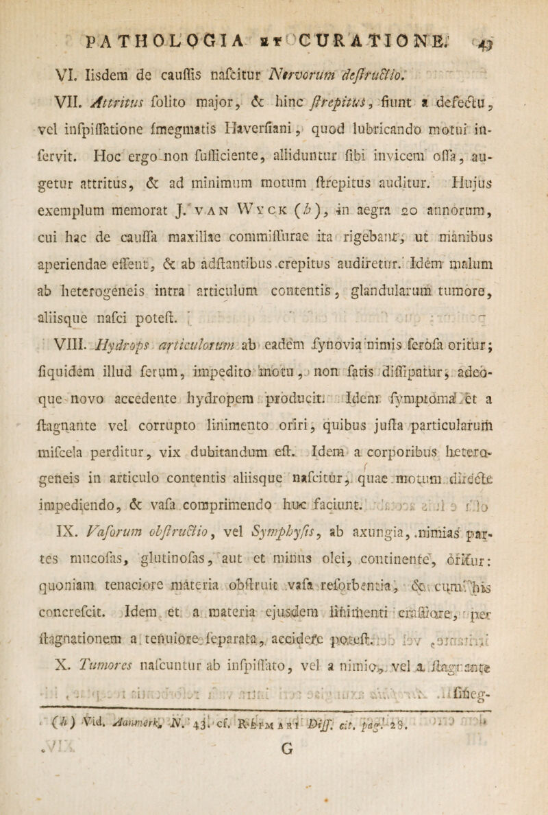 .} ■ PATHOLOGIA Sf CURATIONE. ^ VI. Iisdem de cauffis nafcitur Nervorum dtftfU&io. VII. Attritus folito major, & hinc ftrepitbt, -fiunt a defectu, vel infpiffatione fmegmatis Baverfiani, quod lubricando motui in- fervit. Hoc ergo non fufficiente, alliduntur fibi invicem olla, au¬ getur attritus, & ad minimum motum ftrepitus auditur. Hujus exemplum memorat J. van Wvck (/?), *n aeg‘m 20 annorum, cui hac de caufla maxillae commilTurae ita rigebam; ut manibus aperiendae eflfent, de ab adflantibus .crepitus audiretur. Idem malum ab heterogeneis intra articulum contentis, glandularum tumore, aliisque nafci poteft. VIII- Hydrops. articulorum ab eadem £y no via mimis ferofa oritur; fiquicfem illud ferum, impedito motu, non fatis diflipatur* adeo- que-novo accedente hydropem producit. Idem fymptdmahet a ftagnante vel corrupto linimento oriri, quibus jufta particularum mifcela perditur, vix dubitandum eft. Idem a corporibus hctero f geneis in articulo contentis aliisque nafcitur, quae motum dircdle impediendo, 6c vafa comprimendo huc faciunt. r, > jj . p ]•> IX. Vaforum obftru&io, vel Symphyfis, ab axungia, .nimias par¬ tes mucofas, glutinofas, aut ct minus olei, continente, 6fifur: quoniam tenaciore materia obftmit vafa reforbentia, <5e cum-'his concrefcit. Idem et a materia ejusdem liti menti crafiiare, per xhigoationem a tenuiore feparata, accidere poteft. . . ,rh.’ X. Tumores nafcuntur ab infpiflato, vel a nimio*; vel x Ibtgrmtz • i nn 1 ., .aijm .t • ; i f re ' * 4 S. » i • 1* . fiheg- G • -U