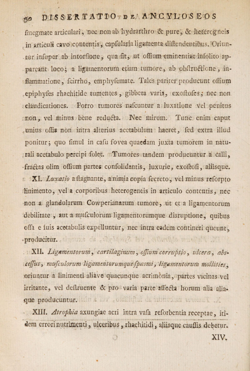 fmegmate articulari , nec non ab hydrarthro & pure, & heteregneis in articuli cavo contentis, capfulajdaljgarnenta divendentibus. Oriun- tur infuper' ab intorfione, qua fit, ut offium eminentiae infolito ap¬ pareant loco; a ligamentorum etiam tumore, ab obffrudlione, in¬ flammatione, fcirrho, emphyfemate. Tales pariter producunt offium epiphyfes rhachitide tumentes, gibbera varia, exoilofes,- nec non. claudicationes. Porro tumores nafcuntur a luxatione vel penitus • 1 ' .»'7- t ) non, vel minus bene redudta. Nec mirum. Tunc enim caput «.unius offis non intra alterius acetabulum haeret, fed extra illud ponitur; quo fimul in cafu fovea quaedam juxta tumorem in natu¬ rali acetabulo percipi folet. Tumores tandem producuntur a calli, fracias olim offium partes confolidantis, luxurie, exoffiofi, aliisque0 XI. Lu. xatio aftagnante, a nimia copia fecreto, vel minus reforpto linimento, vel a corporibus heterogeneis in articulo contentis, nec non a glandularum Cowperianarum tumore, ut et a ligamentorum debilitate , aut amufculoruni ligamentorumque disruptione, quibus offa e luis acetabulis expelluntur, nec intra eadem contineri queunt, producitur. XII. Ligamentorum, cartilaginum, offium corruptio, ulcera, abs* cejjus, mufculorum ligamenl orumquefpasmi, ligamentorum mollities , V oriuntur a linimenti ali ave quacunque acrimbnla, partes vicinas vel irritante, vel deftrueme & pro varia parte affedh horum alia alia* que producuntur. - - - o ... . ' . XIII. Atrophia axungiae acri intra vafa reforbentia receptae, iri- r . ... -k . ■ x-j» *. . v «. •■■■: i- >' • > - %. ® - • 4- » v. v «j. . ■*,»*-•»>»-vn«fc i* -*.'•** * ' icm errori nutrimenti, ulceribus, rhachitidi, aliisque cauffis debetur. XIV.