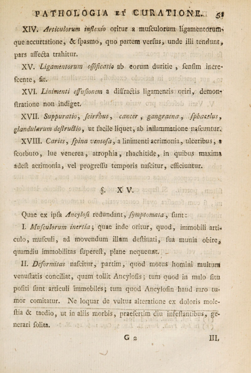 t /. • XIV. Articulorum inflexio oritur a miifculorum ligamentorum*» que accurtatione, &fpasmo, quo partem yerfus, unde ilii tendunt, pars affedta trahitur. XV. Ligamentorum offificdtio ab eorum duritie , fenfim inere- fcente, fit. : < - ; - - * •• v- XVI. Linimenti effufionem a diffractis ligamentis oriri, demon-' Aratione non indiget. ■ i* XVII. Suppuratio , jcirrhus, cancer , gangraenafphacelus, glandularum deftru&io, ut facile liquet, ab inflammatione nafcuntur. XVIII. O/ des i Jpina ventofa, a linimenti acrimonia, ulceribus, a fcorbuto, lue venerea, atrophia, rhachitide, in quibus maxima adeft acrimonia, vel progreffu temporis nafeitur, efficiuntur. $. X V. Quae ex ipfa Ancylofi redundant, fyteptomata, funt: I. Miifculorum inertia; quae inde oritur, quod, immobili arti¬ culo, mufculi, ad movendum illum deftinati, fua munia obire, quamdiu immobilitas fupereft, plane nequeunt. _ r ' II. Deformitas nafeitur, par tini, quod motus homini multum venuftatis conciliat, quam tollit Ancylofis; tum quod in malo fi tu pofiti funt articuli immobiles; tum quod Ancylofin haud raro tu¬ mor comitatur. Ne loquar de vultus alteratione ex doloris mole- ftia & taedio, ut in aliis morbis, praefertim diu infefiamibus','ge¬ nerari folita. G a