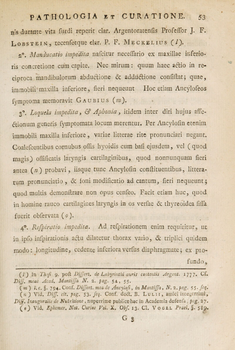 nis durante vita Turdi reperit clar. Argentoratenfis Profeffor J. F. Lobstein, recenfetque clar. P. F. Meckelius (/). n°. Manducatio impedita nafcitur neceffario ex maxillae inferio¬ ris concretione cum capite. Nec mirum: quum haec aftio in re¬ ciproca mandibulorum abdudlione & addudtione confidat; quae, immobili'maxilla inferiore, fieri nequeunt Hoc etiam Ancylofeos fymptoma memoravit Gaubius (ra). Loquela impedita, & Aphonia, itidem inter diri hujus affe¬ ctionum generis fymptomata locum merentur. Per Ancylofin etenim immobili maxilla inferiore, variae litterae rite pronunciari negant. Coalefcentibus cornubus ollis hyoidis cum bafi ejusdem, vel (quod magis) offificatis laryngis cartilaginibus, quod nonnunquam fieri antea (n) probavi, iisque tunc Ancylofin conffituentibus, littera¬ rum pronunciatio , & foni modificatio ad cantum, fieri nequeunt; quod multis demonftrare non opus cenfeo. Facit etiam huc, quod in homine rauco cartilagines laryngis in os verfae & thyreoidea fiffa fuerit obfervata ( o). 4°. Refpiratio impedita. Ad refpirationem enim requiritur, ut in ipfo infpirationis aciu dilatetur thorax vario, & triplici quidem modo: longitudine, cedente inferioraverfus diaphragmate; ex pio- / . fundo, (/J In Tluji 9. poft Differt, de Labyrinthi auris contentis Argent. 1777. Cf. DiJJ- meae Acad. Mantiffa N. 2. pag. 54., 55. (w) l.c. $. 794. Conf. Differt, mea de Ancylofi, inMantiffa, N.2.pag. 55. feq. (n) Vid. Diff. eit. pag. 53. feq. Conf. doct. B. Lulii, amici integerrimi, Diff. Inauguratis de Nutritione , nuperrime publice hac in Academia defenfa pag. 27. (e) Vid. Ephemer. Nat. Cur i os VoL X. Obf. 13. Cl. Vogel Praei» j. 589- GS