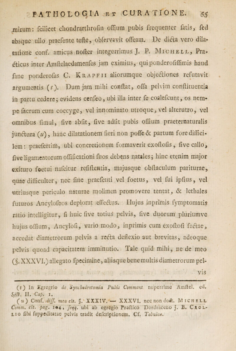 nlirum: Ccilicet chondrarthrofin offium pubis frequenter latis, feti absque ullo praefente tefte, obfervavit ofleam. De di<5la vero dila¬ tatione conf. amicus nofler integerrimus J. P. Michell, Pra- s) 1 - ' dficus inter AmMaedamenfes jam eximius, quiponderofiffimis haud fane ponderofas C. Krapfii aliorumque objectiones refutavit argumentis (t). Dum jam mihi conflat, olfa pelvim conflituentia in partu cedere; evidens ccnfeo, ubi illa inter fe coalefcunt, os nem¬ pe facrum cum coccyge, vel innominato utroque , vel alterutro, vel omnibus fimul, five abfit, five adiit pubis offium praeternaturalis junctura (u), hanc dilatationem fieri non poffe& partum fore diffici¬ lem: praefertim, ubi concretionem formaverit exoftolis, five callo, five ligamentorum offificationi fuos debens natales; hinc etenim major exituro foetui nafeitur refiftentia, majusque obflaculum pariturae, quae difficulter, nec fine .praefenti vel foetus, vel fui ipfius, vel utriusque periculo naturae molimen promovere tentat, & lethales futuros Ancylofeos deplorat effe&us. Hujus inprimis fymptomaris ratio intelligitur, fi huic five totiu^ pelvis, five duorum pluriumve hujus offium, Ancylofi, vario modo, inprimis cum exoflofi fadlae, accedat diametrorum pelvis a refta deflexio aut brevitas, adeoque pelvis quoad capacitatem imminutio. Tale quid mihi, ne de meo (§. XXXVI.) allegato fpecimine, aliisque bene multis diametrorum pc-h . ' x vis (t) In Egregrio de Synchodrotomia Pubis Comment. nuperrime Amflel. ed. Sett. II. Cap. 1. ’ (t*) ConfMiJJ. meacit. §. XXXIV. — XXXVI. nec non doft. Miciiell Cornm. cit. pag. 104, feqq. ubi ab egregio Pra&ico Dordraceno j. B. Cnol¬