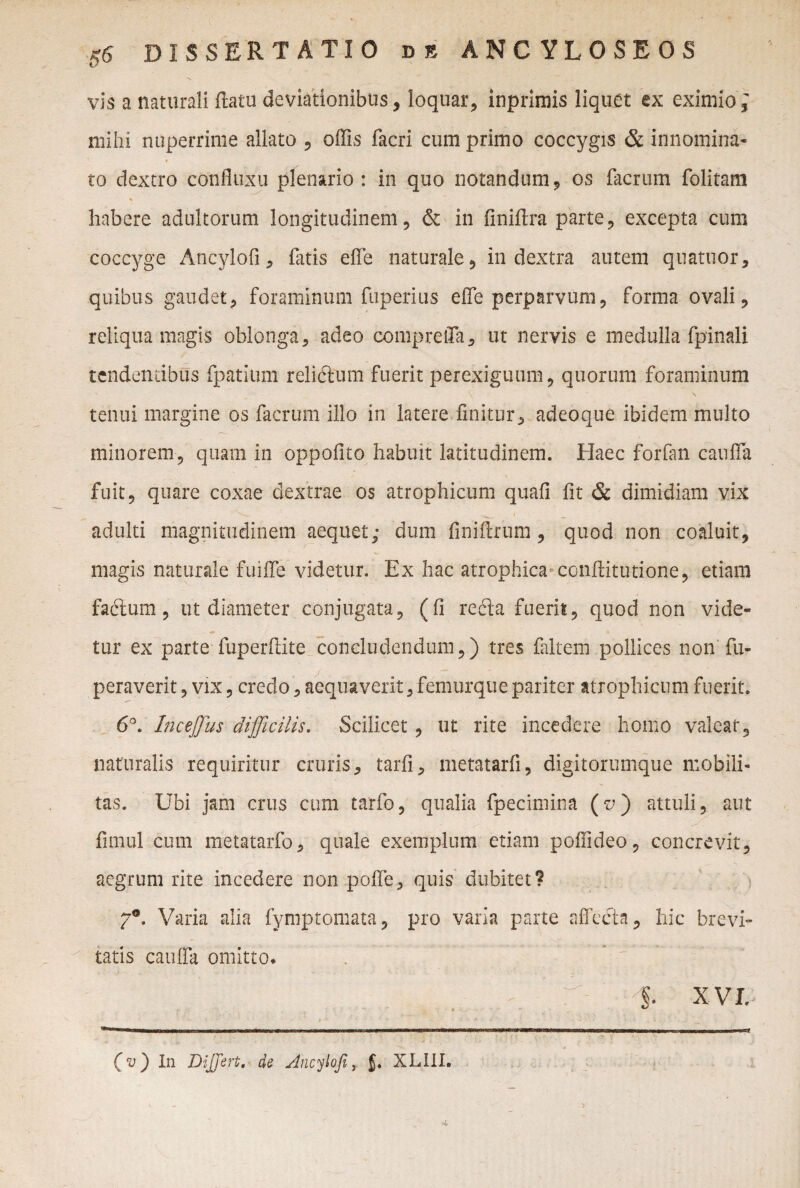 ISSE R TATIO Bfi ANCYLOSEOS vis a naturali ftatu deviationibus, loquar, inprimis liquet ex eximio; mihi nuperrime allato , offis facri cum primo coccygis & innomina¬ to dextro confluxu plenario : in quo notandum, os facrum folitam % habere adultorum longitudinem, & in finiftra parte, excepta cum coccyge Ancylofi, fatis effe naturale, in dextra autem quatuor, quibus gaudet, foraminum fuperius effe perparvum, forma ovali, reliqua magis oblonga, adeo compreffa, ut nervis e medulla fpinali tendentibus fpatium relictum fuerit perexiguum, quorum foraminum ' - * \ \ ' N tenui margine os facrum illo in latere finitur, adeoque ibidem multo minorem, quam in oppofito habuit latitudinem. Haec forfan cauffa fuit, quare coxae dextrae os atrophicum quali fit & dimidiam vix adulti magnitudinem aequet; dum finiftrum , quod non coaluit, magis naturale fuiffe videtur. Ex hac atrophica conffitutione, etiam faflum, ut diameter conjugata, (fi refla fuerit, quod non vide¬ tur ex parte fuperftite concludendum,) tres faltem pollices non fu- peraverit, vix, credo, aequaverit, femurque pariter atrophicum fuerit. 6°. Inceffus difficilis. Scilicet, ut rite incedere homo valeat, naturalis requiritur cruris, tarli, metatarfi, digitorumque mobili¬ tas. Ubi jam crus cum tarfo, qualia fpecimina (r;) attuli, aut fimul cum metatarfo, quale exemplum etiam poffideo, concrevit, aegrum rite incedere non poffe, quis dubitet? Varia alia fymptomata, pro varia parte affecta, hic brevi» tatis cauffa omitto* . ^ §. XVI. (v) In Differt, de Ancylofi t j. XLIII. 4.