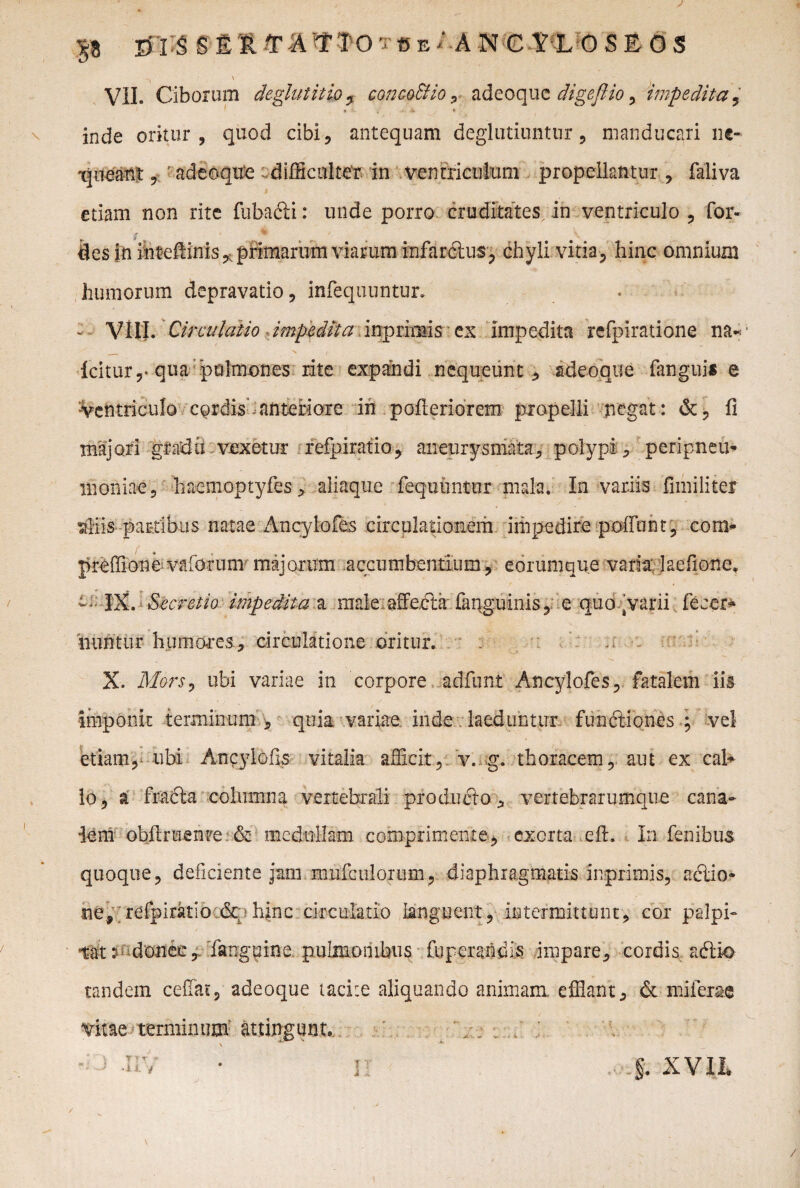 P E> isse R T A T TO 'j c E / A N CtLOSEOS VII. Ciborum deglutitio, concoSHo, adeoque digeftio, impedita inde oritur, quod cibi, antequam deglutiuntur, manducari ne- tineant, ? adeoque difficulter in ventriculum propellantur , faliva etiam non rite fuba&i: unde porro cruditates, in ventriculo , for- humorum depravatio, infequuntur. - VIII. Circulatio impedita inprimis ex impedita refpiratione na- _ N | , icitur,-qua 'pulmones rite expandi nequeunt, adeoque fangui* e •Ventriculo cordis anteriore in pofteriorem propelli negat: &, fi majori gradii vexetur refpiratio, aneurysmata, polypi , peripneu* ihoniae, haemoptyfes, aliaque lequuntur mala. In variis fimiliter 'aliis partibus natae Ancylofes circulationem impedire poffunt, com- preffione valbrum majorum .accumbentium, eorumque varia: laefione. t- IX. Secretio impedita a fflaie affecta fanguinis,' e quo avarii fecer* iiuntur humares, circulatione oritur. - X. Mors, ubi variae in corpore adfunt Ancylofes, fatalem iis imponit terminum , quia variae, inde laeduntur fun&iones ; vel etiam, tibi Ancylofis vitalia afficit, v. g. thoracem, aut ex cab lo, a fracta columna vertebrali producto, vertebrarumque cana¬ lem obftruenre & medullam comprimente, exorta efh In fenibus quoque, deficiente jam mufculortim, diaphragmatis inprimis, adlio* ne, refpiratio.&;>hinc circulatio languent, intermittunt, cor palpi¬ tat t donec,, fanguine pulmonibus fu peraridis impare, cordis adrio tandem ceffat, adeoque tacite aliquando animam, efflant, & mifer&e vitae terminum attingunto \ ** ■:) -iiv • n XVII»