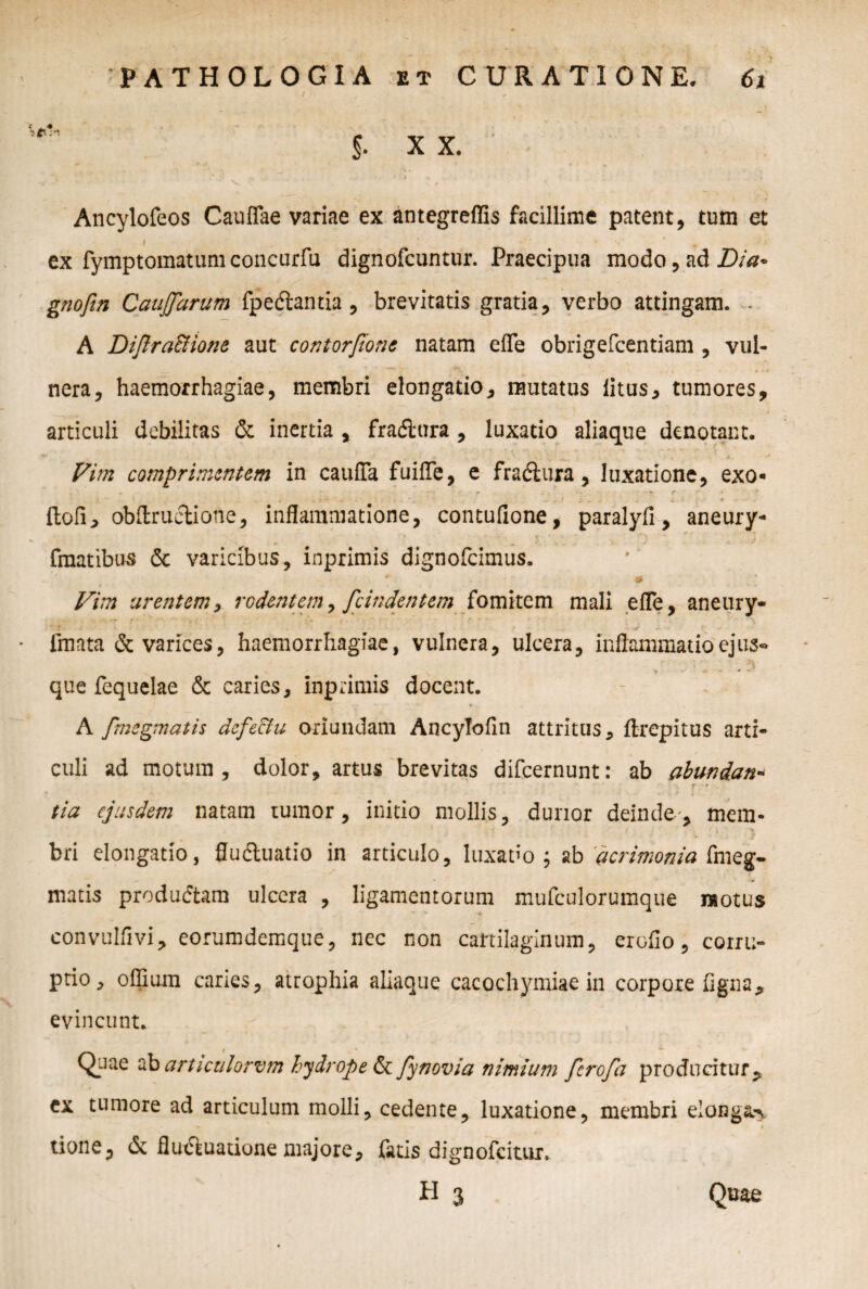 !■ xx. Ancylofeos Cauffae variae ex antegreffis facillime patent, tum et » * ex fymptomatumconcurfu dignofcuntur. Praecipua modo, ad Dia* gnofin CauJJarum fpedlantia , brevitatis gratia, verbo attingam. . A Diflra&ione aut contorpone natam efle obrigefcentiam , vul¬ nera, haemorrhagiae, membri elongatio, mutatus litus, tumores, articuli debilitas & inertia , fradlura , luxatio aliaque denotant. Vim comprimentem in cauffa fuifTe, e fradlura, luxatione, exo- *• - r ' - ‘ » , I W ‘ ^ k * .. JfT. . ' j. -m. * , • 1 * floli> obftruciione, inflammatione, contufione, paralyfi, aneury- fmatibus 6c varicibus, inprimis dignofeimus. Vim urentem, rodentem, fc indent em fomitem mali efle, aneury- fmata & varices, haemorrhagiae, vulnera, ulcera, inflammatio ejus» que fequelae & caries, inprimis docent. A fmegmatis defe&u oriundam Ancylofln attritus, ftrepitus arti¬ culi ad motum, dolor, artus brevitas difeernunt: ab abundan¬ tia ejusdem natam tumor, initio mollis, durior deinde, mem¬ bri elongatio, fludluatio in articulo, luxabo; ab 'acrimonia fmeg¬ matis produdtam ulcera , ligamentorum mufculorumque motus eonvulflvi, eorumdemque, nec non cartilaginum, er ollo, corru¬ ptio, oflium caries, atrophia aliaque cacochymiae in corpore ligna, evincunt. i *■ V_Jae ab articulorum hydrope Ut fynovia nimium ferofa producitur, ex tumore ad articulum molli, cedente, luxatione, membri elonga tione, & fluctuatione majore, fatis dignofeitur.