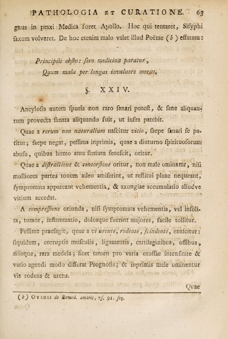 > * 1 ' w / gnus in praxi Medica foret Apollo. Hoc qui tentaret, Sifyphi faxura volveret. De hoc etenim malo valet illud Poetae ( b ) effatum: i Principiis objhi: fero medicina paratur , Quum mala per longas invaluere moras, 5. xxiv. / Ancylofis autem fpurla non raro fanari poteft, & fane aliquam* tum provecta fanata aliquando fuit, ut infra patebit. Quae a rerum non naturalium nafeitur vitio , faepe fanari fe pa« / _ * r * r * , ‘ ^ / titur; faepe negat, peffima inprimis, quae a diuturno fpirituoforum abufu, quibus homo ante fenium fenefeit, oritur. ■ Quae a diflra&ione & contorfione oritur, non male ominatur, nifi molliores partes tonum adeo amiferint, ut reditui plane nequeant^ • * r-, t •• •* ^ 1 fymptomata appareant vehementia * & axungiae accumulatio aliud ve  , r r - * * ^ ; • r r- -X * r. «• vitium accedat, * *' A comprejfione oriunda, nifi fymptomata vehementia, vel infoli* ✓ » » % » j ta, tumor, inflammatio, dolorque fuerint majores, facile tollitur. ► , f T ^ • Peffime praefagit, quae a n/ urente, rodente, fcindente, enafeitur: - fiquidem, corruptis mnfculis, ligamentis, cartilaginibus, ofllbus, diisque, rara medela; licet tamen pro varia caudae intenfltate & t f * ^ r ^ .. * * * JS- . . O ’%* \ vario agendi modo differat Prognofis; & inprmtis male ominentur l • 1 - l V * ' \ vis rodens & urens. Quae CO Ovidii de Jiemed. umoris, if, 91. jeq> \