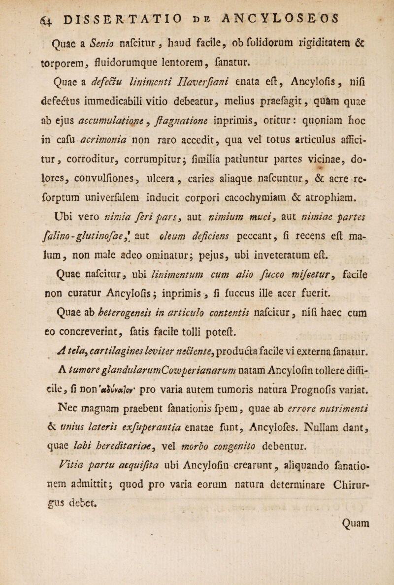 Quae a Senio nafcitur , haud facile, oh folidorum rigiditatem & torporem, fluidorumque lentorem, fanatur. Quae a defe&u linimenti Haverfiani enata eft, Ancylofis, nifi defedtus immedicabili vitio debeatur, melius praefagit, quam quae ab ejus accumulatione, fiagnatione inprimis, oritur: quoniam hoc in cafu acrimonia non raro accedit, qua vel totus articulus affici- / - ■ . w. tur, corroditur, corrumpitur; fimilia patiuntur partes vicinae, do* lores, convulfiones, ulcera, caries aliaque nafcuntur, & acre re- forptum univerfalem inducit corpori cacochymiam & atrophiam. Ubi vero nimia feri pars, aut nimium muci, aut nimiae partes falino-glutinofae,\ zut oleum deficiens peccant, fi recens eft ma¬ lum, non male adeo ominatur; pejus, ubi inveteratum eft. Quae nafcitur, ubi linimentum cum alio fucco mijcetur, facile non curatur Ancylofis; inprimis , fi fuccus ille acer fuerit. Quae ab heterogeneis in articulo contentis nafcitur, nifi haec cum eo concreverint, fatis facile tolli poteft. A tela,, cartilagines leviter ne&ente, producta facile vi externa fanatur. A tumore glandularumCozvperianarum natam Ancylofin tollere diffi¬ cile, fi non 'ativvulcv' pro varia autem tumoris natura Prognofis variat. Nec magnam praebent fanationis fpem, quae ab errore nutrimenti & unius lateris exfiuperantia enatae funt, Ancylofes. Nullam dant, quae labi hereditariae, vel morbo congenito debentur. Vitia partu acquifita ubi Ancylofin crearunt, aliquando fanatio- nem admittit; quod pro varia eorum natura determinare Chirur¬ gus debet.