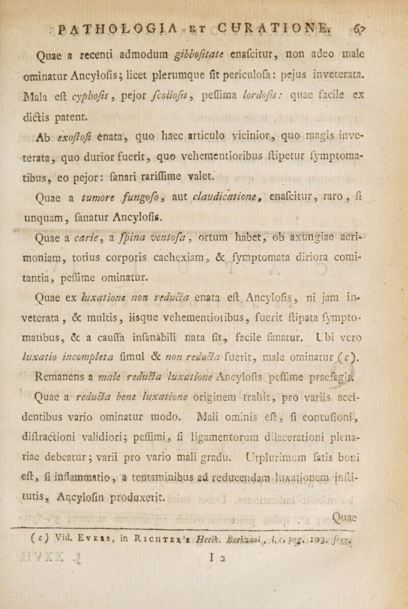 Qaae a recenti admodum gibbofitati enafcitur, non adeo male ominatur Ancylofis; licet plerumque fit periculofa: pejus inveterata. Mala eft cyphofis, pejor fcoiiofts, peffima lordofis: quae facile ex didis patent. Ab txnflofi enata, quo haec articulo vicinior, quo magis inve¬ terata, quo durior fuerit, quo vehementioribus ftipetur lymptoma- tibus, eo pejor: fanari rariflime valet. % Quae a tumore fungofo , aut claudicatione 9 enafeitur, raro , fi unquam, fanatur Ancylofis, Quae a carie, a fpina veritofa, ortum habet , ob axungiae acri- / • \ i moniam, totius corporis cachexiam, & fymptomata diriora comi¬ tantia, peffime ominatur. Quae ex luxatione non reducia enata eil Ancylofis ? ni jam iiv ■ ■* >' • i . X ■** veterata, <3t multis, iisque vehementioribus, fuerit flipata fympto- matibus, & a cauffa infanabili nata fit, facile fanatur. Lbi vero luxatio incompleta fimul & non reduSla-fuerit, male ominatur (e). Remanens a male rcdulda luxatione Ancylofis peffime praefagij:. Quae a redu&a bene luxatione originem trahit, pro variis acci¬ dentibus vario ominatur modo. Mali ominis eft, fi contufioni, dihracTiioni validiori; peffimi, fi ligamentorum dilacerationi plena¬ riae debeatur; varii pro vario mali gradu. Utplurimum fatis boni eh, fi inflammatio, a tentaminibus ad reducendam luxationem infri- tutis, Arrcylofin produxerit. (c) Yid. Eveis, in Richtju’s Hcelk. Boekzual, 103../^. V riZ .? Ia w