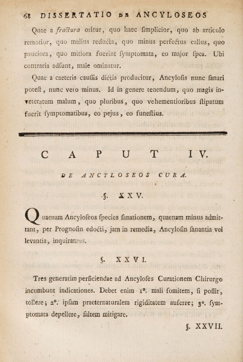 Quae a fra&ura oritur, quo haec fimplicior, quo ab articulo remotior5 quo melius reducta, quo minus perfectus callus, quo pauciora 5 quo mitiora fuerint fymptomata, eo major fpes. Ubi , i contraria adfunt, male ominatur. Quae a caeteris cauifis dictis producitur, Ancylofis nunc fanari poteft, nunc vero minus. Id in genere tenendum, quo magis in- Teteratum malum , quo pluribus, quo vehementioribus ftipatum * 0 fuerit fymptomatibus, eo pejus, eo funeflius. CAPUT IV. DE ANCTLOSEOS CURA, 4 X X V. uaenam Ancylofeos fpecies fanationem, quaenam minus admit¬ tant, per Prognofin edocfi, jam in remedia, Ancylofm fanantia vel levantia, inquiramus, §. X X V L f ' . . ^ Tres generatim perficiendae ad Ancylofes Curationem Chirurgo v incumbunt indicationes. Debet enim i°. mali fomitem, fi pofiit, tollere; 2°. ipfam praeternaturalem rigiditatem auferre; 30. fym~ / • '' ■ • ’• '• ptomata depellere, faltem mitigare, 5. XXVIL \» '■ . ' i ' - : I I : U 1 - .1: . m :'