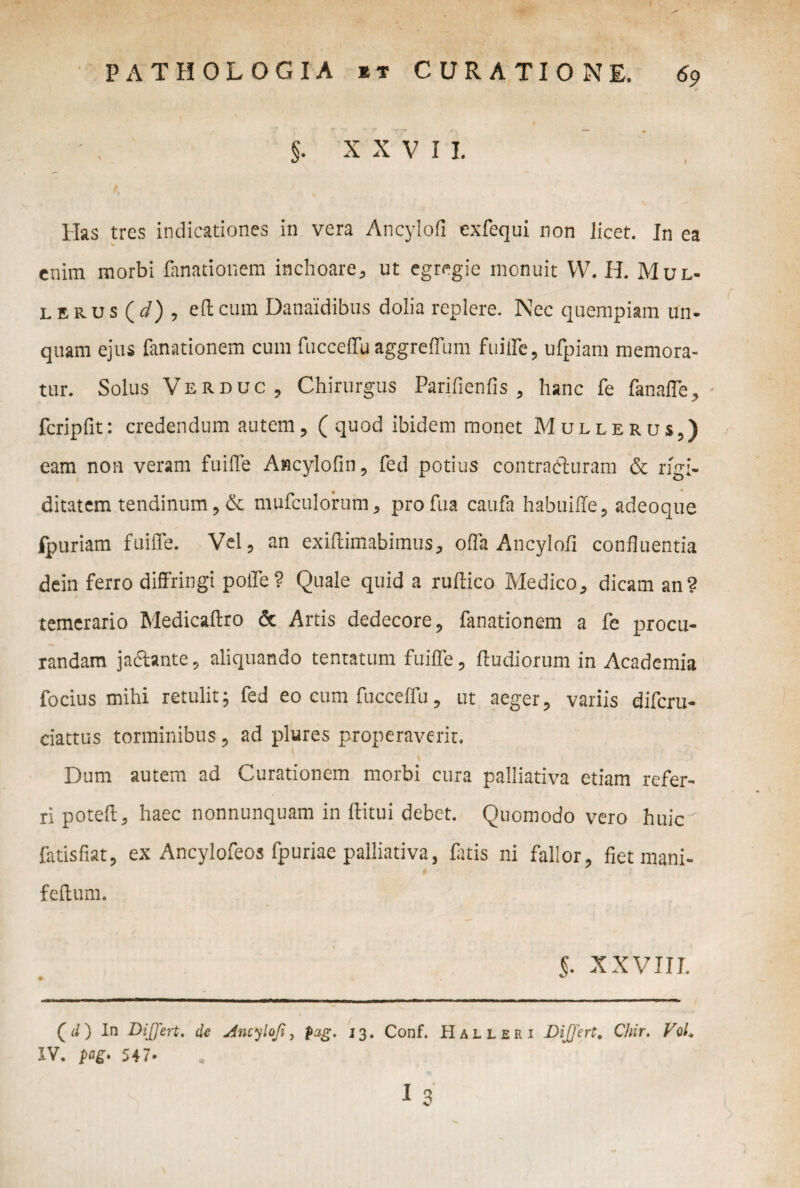 $. X X V I I. Has tres indicationes in vera Ancylofi exfequi non licet. In ea enim morbi fanationem inchoare, ut egregie monuit W. H. Mul- l erus (</) , elicum Danaidibus dolia replere. Nec quempiam un¬ quam ejus fanationem cum fucceffu aggreffum fuiffe, ufpiam memora¬ tur. Solus Ver duc. Chirurgus Parifienfis , hanc fe fanaffe, fcripfit: credendum autem, (quod ibidem monet Mullerus,) eam non veram fuiffe Ancylofin, fed potius contrailuram & rigi- ditatem tendinum, & mufculorum, profua caufa habuiile , adeoque fpuriam fuiffe. Vel, an exiffimabimus* offa Ancylofi confluentia dein ferro diffringi poffe? Quale quid a ruffico Medico* dicam an? temerario Medicaffro & Artis dedecore* fanationem a fe procu¬ randam jadhnte, aliquando tentatum fuiffe, ffudiorum in Academia focius mihi retulit; fed eo cum fucceffu, ut aeger, variis difcru- ciattus torminibus, ad plures properaverit. Dum autem ad Curationem morbi cura palliativa etiam refer¬ ri potefl* haec nonnunquam in ftitui debet. Quomodo vero huic^ fatisflat, ex Ancylofeos fpuriae palliativa, fatis ni fallor, fiet mani- feffum. 5. XXVIIL (</) In Diffrt. de dncylofi, p:ig. 13. Conf. Halleri Differt. Chir. VoL IV. pag* 547. 13'