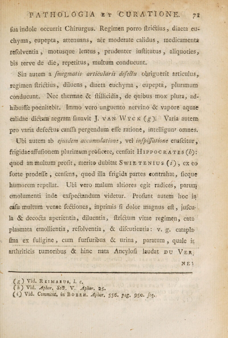 ilia indole occurrit Chirurgus. Regimen porro flridtius, diaeta eu» chyma, eupepta, attenuans, aer moderate calidus, medicamenta refolventia , motusque lentus, prudenter inftitutus, aliquoties , bis terve de die, repetitus, multum conducunt. Sin autem a fmegmatis articularis defe&u obriguerit articulus,, regimen ftrictius, diluens, diaeta euchyma , eupepta, plurimum conducunt. Nec thermae & ftillicidia, de quibus mox plura, ad~ hibuifle poenitebit. Immo vero unguento nervino & vapore aquae calidae dictam aegram lanavit J. van W yck (g ). Varia autem? • - ■ pro varia defe&us cauira pergendum e(Te ratione, intelligunr omnes. Ubi autem ab ejusdem accumulatione, vel infpijfatione enafeitur, frigidae affufionem plurimum proficere, cenfuit Hippocrates ('ti)\ quod an multum profit, merito dubitat Swietenius (i) , ex eo forte prodefie , cenfens, quod illa frigida partes contrahat, ficque humorem repellat. Ubi vero malum altiores egit radices, parum emolumenti inde exfpedtandum videtur.. Profunt autem hoc in cafu multum venae fedtiones, inprimis fi dolor magnus eft, jufcip la & decocta aperientia, diluentia, ftrictum vitae regimen, cata* plasmata emollientia, refolventia, & difcutientia: v. g. catapla* fina ex fuligine, cum furfuribus & urina, paratum, quale ii: arthriticis tumoribus & hinc nata Ancylofi laudat ou Ver, KE1 j * 4 , » (g) Vid. Reimarus, l. c. (h) Vid. Aphor. Se&, V, Apim. 25. (0 Vid. CmrnnCt in Boerh. Apim, 556. $ag, 95c. feq»