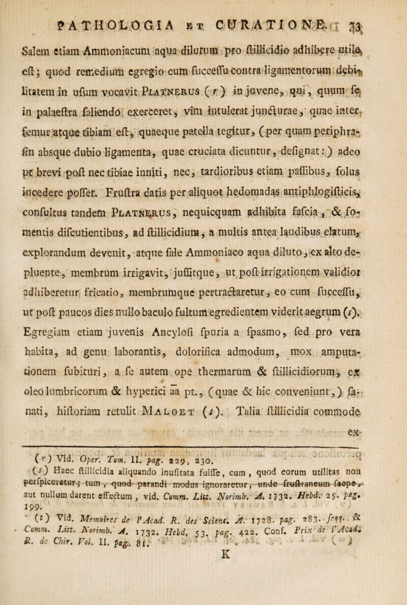 Salem etiam Ammoniacum aqua dilutum pro ftillicidio adhibere mila, eft; quod remedium egregio cum fuceeffu contra ligamentorum debi^ litatem in ufum vocavit Px.a?nerus (r) in juvene , qui, quum fe in palaeftra faliendo exerceret, vim intulerat jundlurae, quae inter femur atque tibiam eft, quaeque patella tegitur, (per quam periphra- fin absque dubio ligamenta, quae cruciata dicuntur, defignat:) adeo pt brevi poft nec tibiae inniti, nec, tardioribus etiam paffibus, folus incedere poftet. Fruftra datis per aliquot hedomadas antiphlogifticis* confultus tandem Platnerus, nequicquam adhibita fafeia , & fo¬ mentis difeutientibus, ad ftillicidiura, a multis antea laudibus elatum, explorandum devenit, atque fale Ammoniaco aqua diluto, exalto de¬ pluente, membrum irrigavit, juffitque, ut,poli:irrigationem validior adhiberetur fricatio* membrumque pertradlaretur, eo cum fuceeffu, ut poft paucos dies nullo baculo fultum egredientem viderit aegrum (j)8 Egregiam etiam juvenis Ancylofi fpuria a fpasmo, fed pro vera habita, ad genu laborantis, dolorifxca admodum, mox amputa¬ tionem fubituri, a fe autem ope thermarum & ftillicidiorum, ex oleo lumbricorum & hyperici aa pt., (quae & hic conveniunt,) £a* nati, hiftoriam retulit Maloet (/). Talia ftillicidia commode r ■ • ' • ex- (r) Vid. Oper. Tam, II. pag. 229, 230. (O Haec ftillicidia aliquando inufitata fuifte, cum, quod eorum utilitas non perfpiceretur,• tum , quod parandi modus ignoraretur, unde fr-uftraneum faepe, aut nullum darent effe&um , vid. Comm. Litt. Norimb. A. 1732• Hcbd.' 25» 199. ’ - ■ ' v * j 7 ' (0 Vid. Mernoires de fjcad. R. des Scienc. )t: 1728. pag. 283* & • ‘Comiu. Litt. A orimb. 1732, Lfebd, 53. 422, Conf» Rrix de l Acud» R. de Chir. Vol. II, pag. Si. - ’ 1'-* , i ‘ ' ; v ) K