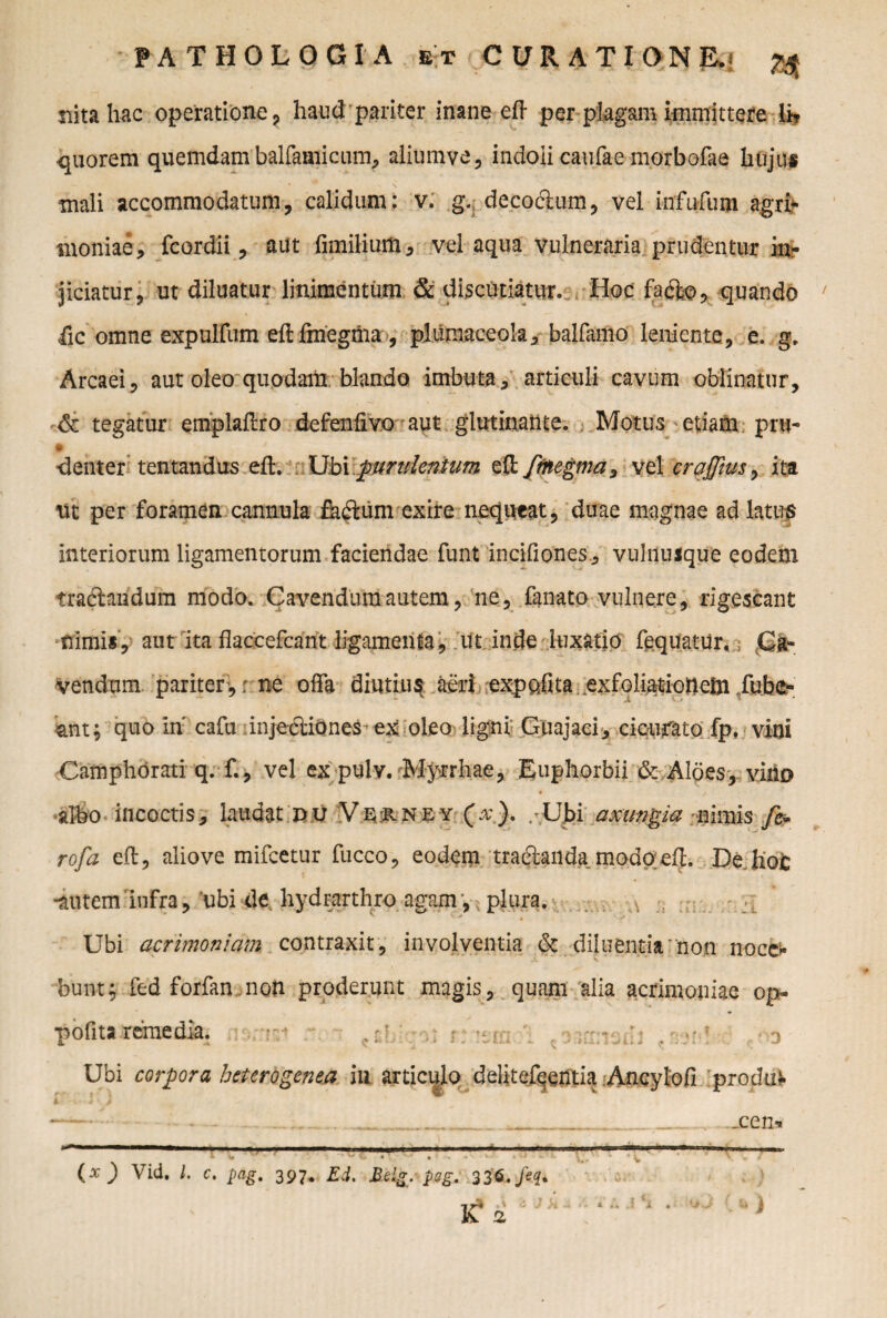 nitahac operatione , haud pariter inane eft per plagam immittere iit quorem quemdam balfaaiicum, aliumve, indoli caufae morbofae hujus mali accommodatum, calidum: v. g. deco&um, vel infufum agri¬ moniae, fcordii, aut fimilium, vel aqua vulneraria prudentur in^ jiciatur 9 ut diluatur linimentum & discutiatur. Hoc facfto, quando iic omne expulfum eft fmegnia , plumaceola, balfamo leniente, e. g. Arcaei, aut oleo quodam blando imbuta, articuli cavum oblinatur, & tegatur emplaftro defenflvo aut glutinante. Motus'.etiam. pru- denter tentandus eft. Ubi purulentum efl: frftegma3 vel craffius> ita nt per foramen cannula flatum exire nequeat, duae magnae ad latus interiorum ligamentorum faciendae funt incifiones., vulnusque eodem tractandum modo. Cavendum autem, ne, fanato vulnere, rigescant nimis, aut ita flaccefcant ligamenta, ut inde luxatio fequatur. Ca¬ vendum pariter ,: ne offa diutius aeri expofita exfoliationem fubc- iant; quo in' cafu injectiones ex oleo ligni Guajaci, cicurato fp. vini Camphorati q. f., vel ex pulv. Myrrhae, Euphorbii & Aloes, vitio • 1 albo incoctis, laudat pu Vp:RNEY (x). /Ubi axungia nimis fe± rofa eft, aliove mifcetur fucco, eodem tracftanda modo eft. De Jio 0 •autem infra, ubi de hydrarthro agam, plura. Ubi acrimoniam contraxit, involventia & diluentia non noce¬ bunt; fed forfan non proderunt magis, quam alia acrimoniae op- pofita remedia. 0 Ubi corpora hcterogenea in articulo delitefeentia Ancyloft .produV i> j • > - _een*  —. 1 ' . ..— ■ ..— ' 1 ... •**ri1 ■ 1 4 v v o « . • “• *' v- • ‘ k \ ^ (x ) Vid. I c. pag. 397. Ed. Edg. psg. 33$. £ !Z * )