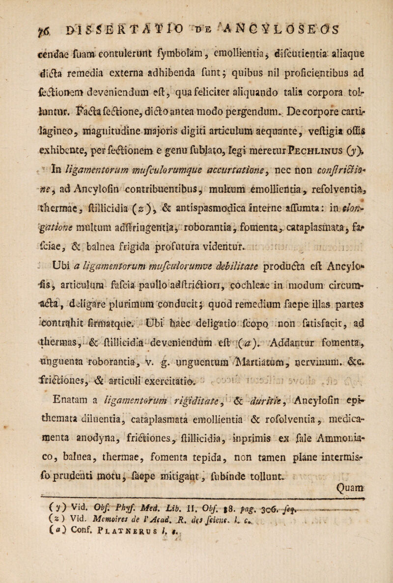 cendae fuam contulerunt fymbolam, emollientia , difcutientia. aliaque didta remedia externa adhibenda funt; quibus nil proficientibus ad feifiioftem deveniendum eft, qua feliciter aliquando talia corpora to!r tontnr. $adlafedtione, dicio antea modo pergendum.. De corpore carti¬ lagineo ? magnitudine majoris digiti articukm aequante, veftigia offis exhibente, per fefSonem e genu fublato, legi meretur Pechlinus (y}. In ligamentorum mufculorumque a coartatione, nec non conflricih* ne9 ad Ancylofin contribuentibus, mukum emollientia, refolventia, #. thermae, ftillicidia (s), & antispasmodicainterne affumta: in elot> gatione multum adflringentia, roborantia, fomenta, cataplasmata, far fciae, & balnea frigida profutura videntur. Ubi a ligamentorum mufculorumve debilitate produdla eft Ancylo* fis, articulum fafcia paidlo adftridllon, cochleae in modum circum* , deligare plurimum conducit; quod remedium faepe illas partes ^contrahit firmatque. Ubi haec deligatio fcopo non fa-tisfacit, ad thermasr & ftillicidia deveniendum eft (a). Addantur fomenta, unguenta roborantia, v. g. unguentum Martiatutn, nervinum. &e. frictiones, & articuli exercitatio'. Enatam a ligamentorum rigiditate, & duritie, Ancylofin epi¬ themata diluentia, cataplasmata emollientia de rofolventia, medica¬ menta anodyna, fridliones, ftillicidia, in primis ex fale Ammonia- co, balnea, thermae, fomenta tepida, non tamen plane intermis- foprudenti motu, faepe mitigant, fubinde tollunt. O) Vid. Obf. Phyf. Med. Lib\ II. ObJ. $8. pag, 3cO. fif* (s ) Vid. Memoires de l'Aead. Jt% dfs feknc*. L c* («) Conf. Platherus h $,