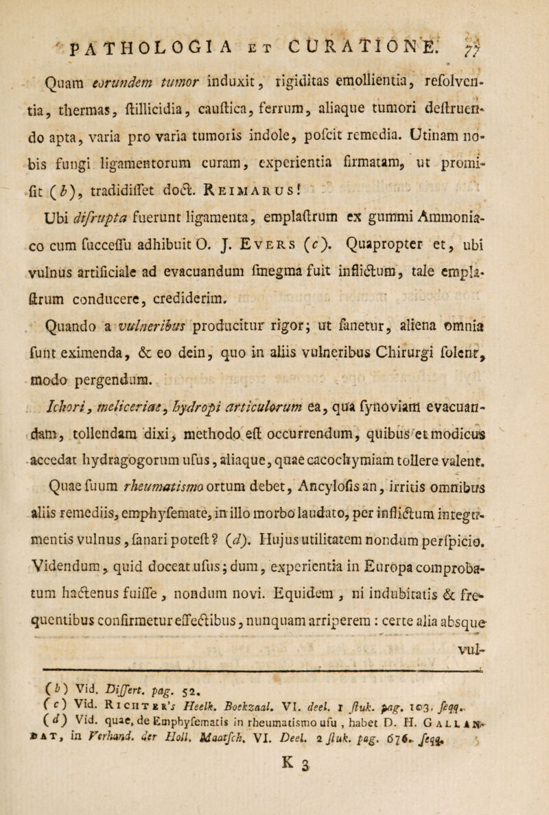 v ■ y*t * v % Quam eorundem tumor induxit, rigiditas emollientia, refolven* tia, thermas, ftillicidia, caudica, ferrum, aliaque tumori dedrueri- do apta, varia pro varia tumoris indole, pofeit remedia. Utinam no* bis fungi ligamentorum curam, experientia firmatam, ut promi* fit (£), tradidiffet do6L ReimarusI Ubi difrupta fuerunt ligamenta, emplaftrum ex glimmi Ammonia- co cum fucceffu adhibuit O. J. Evers (c). Quapropter et, ubi vulnus artificiale ad evacuandum fmegma fuit inflicdum, tale empla* ftrum conducere, crediderim. Quando a vulneribus producitur rigor; ut fanetur, aliena omnia funt eximenda, & eo dein, quo in aliis vulneribus Chirurgi folent, modo pergendum. Ichori, meliceriae, hydropi articulorum ea, qua fynoviaffi evacuan- dam, tollendam dixi, methodo ed occurrendum, quibus et modicus accedat hydragogorum ufus, aliaque, quae cacochymiam tollere valent. Quaefuum rheumatismo ortum debet, Ancylofisan, irritis omnibus aliis remediis, emphyfemate, in illo morbo laudato, per inflidlum integt?* mentis vulnus, fanari poted ? ( J). Hujus utilitatem nondum perfpicio. Videndum, quid doceat ufus; dum, experientia in Europa comproba¬ tum haedenus fuide , nondum novi. Equidem , ni indubitatis & fre* quentibus confirmetur effedlibus, nunquam arriperem: certe alia absque vul- _ _ _ » __L _ t (b) Vid. Differt, pag. 52, (c) Vid. RiciiterV Heelk. Boekzaal. VI. deel. I Jluk. pag. 103. fiqq- (d) Vid. quae, de Empbyfemaris in rheumatismo ufu , habet D. H. G alliis j>at. In Vtrlmd. der Holi. Uaatjch. VI. Deel. 2 Jluk. pag. 6?6* fe& k a