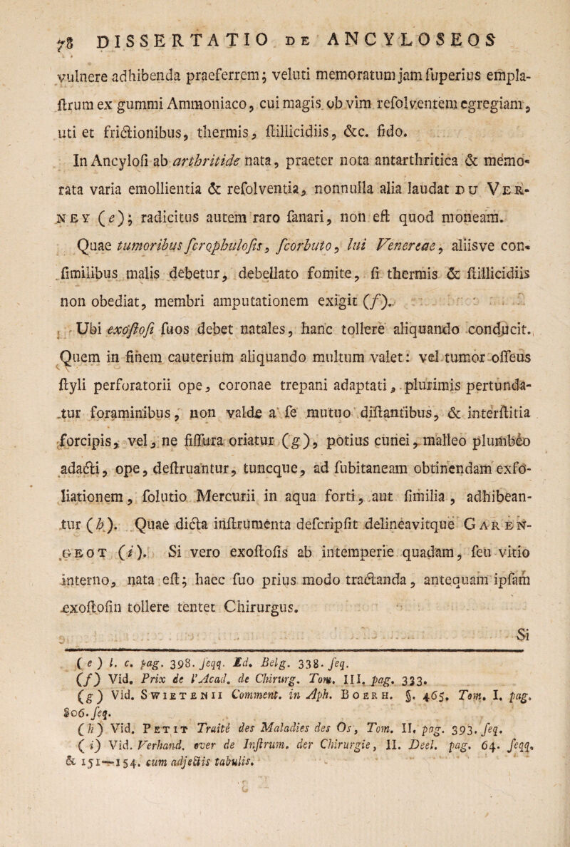 fc ♦ vulnere adhibenda praeferrem; velati memoratum jam fuperius empla- ftrum ex gumini Ammoniaco , cui magis, ob vim refolventem egregiam, uti et fridlionibus, thermis, ftiliicidiis, &c. fido. In Ancylofi abarthritide nata, praeter nota antarthritica & memo- rata varia emollientia & refolventia, nonnulla alia laudat du Ver- ney (<?); radicitus autem raro fanari, non eft quod moneam. Quae tumoribus fcrQpbulofts, fcorbuto, lui Venertae, aliisve con« fimilibus malis debetur, debellato fomite, fi thermis & ftillicidiis non obediat, membri amputationem exigit (/).. Ubi exdjlofi fuos debet natales, hanc tollere aliquando conducit.( Quem in finem cauterium aliquando multum valet: vd tumor offeus ftyli perforatorii ope, coronae trepani adaptati,. plurimis pertunda¬ tur foraminibus, non valde a fe mutuo diftantibus, & interftitia forcipis, vel, ne fiffura oriatur (g), potius cunei, malleo plumfelo adafti, ope, deftruantur, tuncque, ad fubitaneam obtinendam exfo¬ liationem, folutio Mercurii in aqua forti, aut fimilia , adhibean¬ tur (/6). Quae difta iitftrumenta defcripfit delineavitque Gar en- gbot (i). Si vero exoftofis ab intemperie quadam, feu vitio interno, nata eft; haec fuo prius modo tra&anda, antequam ipfam £Xoftofin tollere tentet Chirurgus. Si ( e ) l. c. tiag, 398. Jiqq. Id. Belg. 338- Jeq. (/) Vid. Prix de V Ac ad, de Chirurg. Tom, III. pag, 333. (g) Vid- SWIETBMII Comment. in Aph. Boerh. J. 465, Tm, I. pag. $o6'feq. (A) Vid. Petit Traite des Maladies des Os , Tom. II, pag, 393. feq, ( *) Vid. Verhand, eu er de Inftrum, der Chirurgis, II. Deel. pag. 64. feq$m & 151—154. cum adjectis tabulis,