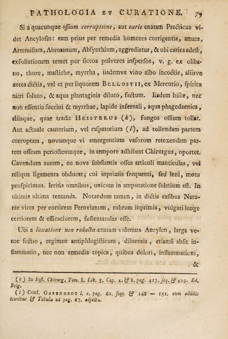 Si aquacunqite ojfiutn corruptione, aut carie enatarti Pradllcus vi¬ det Ancylofin: eam prius per remedia humores corrigentia, amara, Artemifiam, Abroianum, Abfynthium, aggrediatur, & ubi caries adefl: 9 exfoliationem tentet per ficcos pulveres infperfos, v. g. ex oliba- no, thure, mafliche, myrrha, iisdemve vino albo incodiis, aliisve antea di&is, vel et per liquorem RELLosTii,ex Mercurio, {pinta- nitri foluto, & aqua plantaginis diluto, fadlum. Iisdem hifce, nec non effentia fuccini & myrrhae, lapide infernali, aqua phagedaenica, r * t • aliisque, quae tradit Eeisterus (&), fungos offium tollat. Aut actuale cauterium, vel rafpatorium (/), ad tollendam partem corruptam , novamque vi emergentium vaforum retexendam par¬ tem ofieam periofleumque, in tempore adhibeat Chirurgus, oportet. Cavendum autem, ne nova fubftamia offea articuli manticulas, vel reliqua ligamenta obducat; cui inprimis frequenti, fed leni, motu profpicimus. Irritis omnibus, unicum in amputatione folatium eft. In ultimis ultima tentanda. Notandum tamen, in didiis cafibus Natu- * -• * . ► r • . rae vires per corticem Peruvianum, rubrum inprimis, vulgari longe * < j • - > , certiorem & efficaciorem, fu (lentandas e fle. Ubi a luxatione non reducia enatam videmus Ancylen, larga ve¬ nae feclio , regimen antiphlogiflicunv, diluentia , etiamfi abiit in- • | - flammatio, nec non remedia topica, quibus dolori , inflammationi,. ‘ c : rk:i .. , & (k Inft> Chirurg. Tom. I. Lib. 5, Cap. 4.£?8.£tf£. 417. /<?£. 429. Ed„ $elg. (O Conf. Garenoeot l. c. pag. 62, feqa, fcf 148 — 151, cum additis iconibus Tabula ad pag. 67. adjecta.