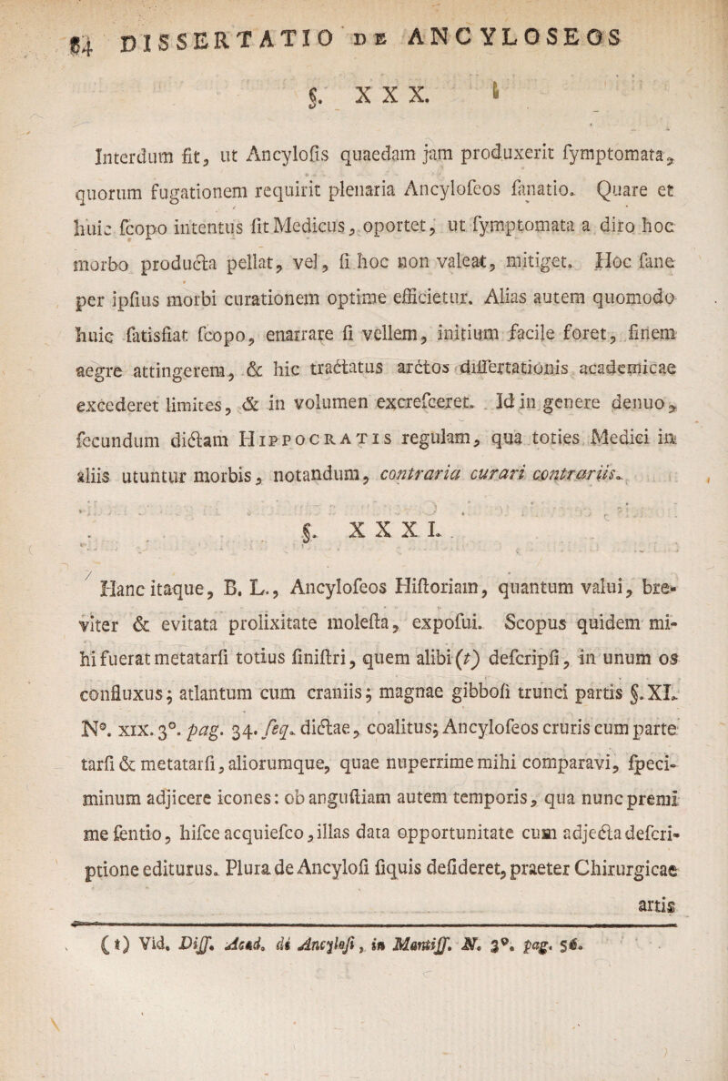 XXX. & Interdum fit, ut Ancylofis quaedam jam produxerit fymptomata, quorum fugationem requirit plenaria Ancylofeos fanatio. Quare et huic fcopo intentus fit Medicus, oportet, ut fymptomata a diro hoc morbo producta pellat, vel, fi hoc non valeat, mitiget. Hoc fane * per ipfius morbi curationem optime efficietur. Alias autem quomodo Iiuic fatisfiar. fcopo, enarrare fi vellem, initium facile foret, finem aegre attingerem, & hic tra&iatus ardtos diirertationis acadcmicae excederet limites, & in volumen excrefceret, Idin genere denuo^ fecundum diftam Hifpocratis regulam, qua toties Medici in aliis utuntur morbis, notandum, contraria curari contrariisr , r v * • - v- ” .f ■ < \ ■■ '• ’ h ** t-s ; r f . : 5. XXXI..' ' v. > - • ; V: . * • ? * ■* d ' ' • • C •■•--- : : C; -■ ' - • ^ • - Hanc itaque, B. L., Ancylofeos Hiftoriam, quantum valui, bre¬ viter & evitata prolixitate molefia, expofui. Scopus quidem mi¬ hi fuerat metatarfi totius finifiri, quem alibi (t) defcripfi, in unum os confluxus; atlantum cum craniis; magnae gibbofi trunci partis §.XL N0. xix. 30. pag. 34./^diftae, coalitus; Ancylofeos cruris cum parte tarfi& metatarfi, aliorumque, quae nuperrime mihi comparavi, fpeci- minum adjicere icones: obanguftiam autem temporis, qua nunc premi mefentio, hifce acquiefco, illas data opportunitate cum adjedladefcri- ptione editurus. Plura de Ancylofi fiquis defideret, praeter Chirurgicae artis »■«——— , — n, .. ..—_ ——— ' ■~~i.Trr.ri ,r r • i^—— — (t) Vid. DijJ. AmL di Ancylofi, in N* 39, pag. $$a