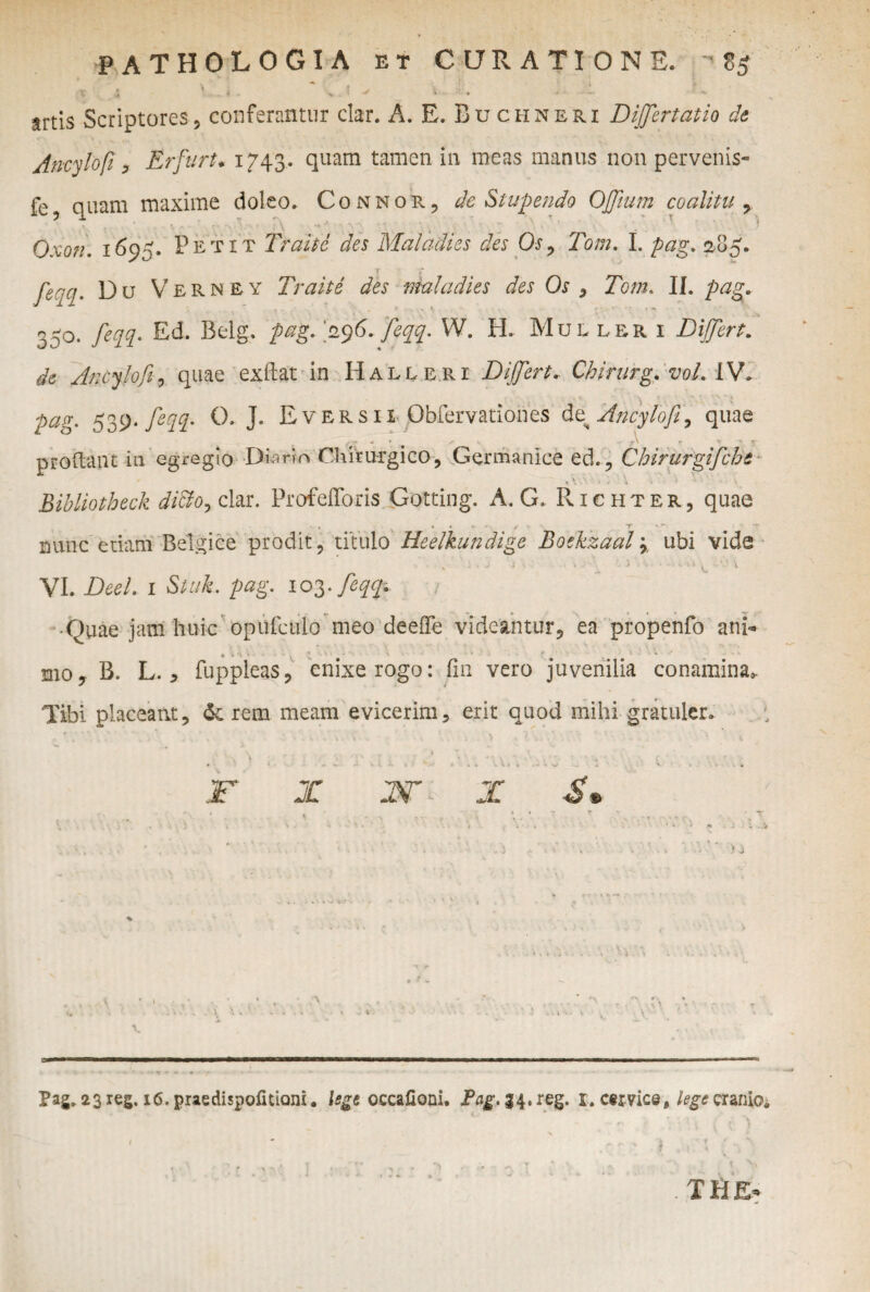 :T 4 VL« - > . * 'i - - • -»-• E artis Scriptores5 conferantur clar. A. E. Buchneri Differtam de Ancylofi, ErfurU 1743. quam tamen in meas manus non pervenis- fe? quam maxime doleo. Connor, de Stupendo Offium coalitu , : V Qxon. 169. Petit Traitc des Maladies des Os, Tom. I. pag. 285. r / feqq. Du Verney Traite des maladies des Os , Tom. II. 350. feqq. Ed. Belg. >9 6. feqq. W. H. Mullrri Di fert, de Ancylofi, quae exftat in Halleri Di fert* Chirurg, vol. IV. pag. 539. feqq- 0, J. Eversii Qbfervationes d^Ancylofi, quae ^ •» A r * \ J prodant in egregio Diario Chirurgico, Germanice ed., Chirurgifche , \1 ■- ■ \ . • : \ _ Bibliotheck dicto, clar. Profefforis Gotting. A. G. Richter, quae . * . * . * , % r *r nunc etiam Belgice prodit, titulo Heelkundige Boekzaal} ubi vide * 1 ' : • ; • X ' 1 VI. Dee!. 1 Stuk. pag. 103. feqq* • Quae jam huic opufculo meo deeffe videantur, ea propenfo ani¬ mo, B. L., fuppleas, enixe rogo: fin vero juvenilia conamina* Tibi placeant, <k rem meam evicerim, erit quod mihi gratuler. F X W- X $s ‘v ' * * ) J Pag. 23reg. i6.praedi$pofitiQni. lege occafioai. Pag. 34.reg. 1. ctxWca, lege cranio* 1 * * ,, ■r. ; ■,' ■ ' ** ’ ' ' ■  . THE»