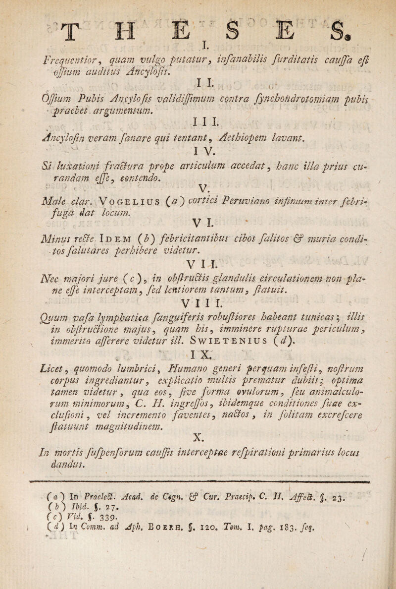 T H I. > Frequcntior, <7^72 iw/ga putatur, infanabilis fur ditatis caujfa e fi offium auditus Ancyhfis. I I. o Ofium Pubis Aneylofis validijfimum contra fynchondrotomiam pubis praebet argumentum. I I I. Ancylofin veram fanare qui tentant ? Aethiopem lavant. I V. Si luxationi fractura prope articulum accedat ? hanc illa prius cu¬ randam effe? contendo. •* ' i ; v V. Ai^/i clar. Vogelius (^) cortici Peruviano infimum inter febri- fuka dat locum. VI. * Minus re&e Idem (£) febricitantibus cibos falit os & muria condi¬ ctos falutares perhibere videtur. V I I. Nec majori jure ( c ) ? obfiructis glandulis circulationem non pla¬ ne ejfe interceptam ? lentiorem tantum, flatuit. VIII. Quum vafa lymphatica fanguif zris robufliores habeant tunicas; illis in objlruclione majus ? quam his 5 imminere rupturae periculum , immerito affer er e videtur ili. Swietenius ( z/). I X. % Licet 9 quomodo lumbrici, Humano generi perquam infefii , nofirum corpus ingrediantur i explicatio multis prematur dubiis '0 optima tamen videtur , qua eos, yrn? forma ovillorum, feu animalculo- rum minimorum, -C. //. ingrejfos, ibidemque conditiones fuae cx- clufioni, vel incremento faventes D nactos, in folitam excrefcere flatuunt magnitudinem. X. /;; mortis fufpenforum caujfis interceptae refpirationi primarius locus dandus. *\ f a ) In Praehbt. Acad. de Cogn. C«r. Praecip, C. H, AffeB, J. 23. f & ) Ibid. f. 27. fc) Fii. f. 339. (^J In Comm. ad Jph, Boerh. f. 120, Tm. I. 1S3. feq. I