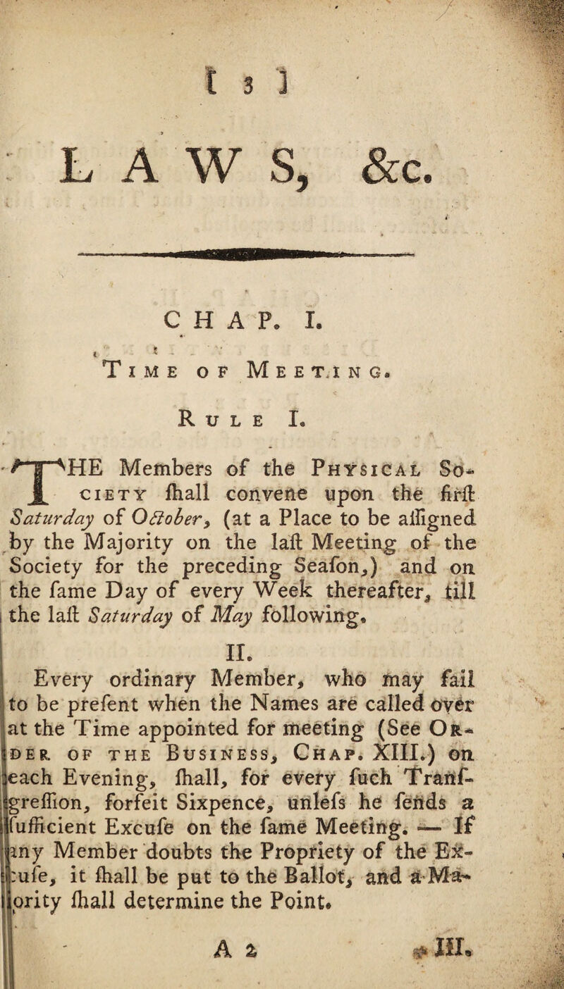 L A W S, &c. C HAP. I. I ^ Time of Meet.ing. Rule I. The Members of the Physical So* ciETY fhall convene upon the firfi: Saturday of Octobery (at a Place to be ailigned ^by the Majority on the laft Meeting of the Society for the preceding Seafon^) and on the fame Day of every Week thereafter, till the lad Saturday of May following. II. Every ordinary Member, who may fail to be prelent when the Names are called ov^r at the Time appointed for meeting (See Or* DER. OF THE BUSINESS, ChaP. Xllli^) QXl each Evening, lhall, for every fuch Tranf- grelTion, forfeit Sixpence, unlefs he feiids a fufficient Excufe on the fame Meeting. •— If Jny Member doubts the Proptiety of the Ei^- mfe, it fhall be put to the BaMot, and a-Ma* ority fhall determine the Point. A 2, ^ Ilia