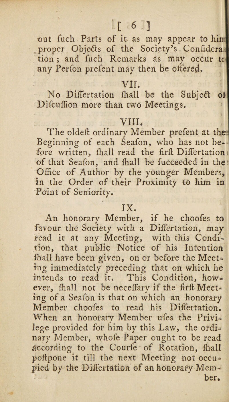 out fuch Parts of it as may appear to hint ^ proper Obje^Sls of the Society’s Confidera.i tion; and fuch Remarks as may occur tc any Perfon prefent may then be offered. VII. No Differtation fliall be the Subjedl ol Difcuhion more than two Meetings. VIII. The oldek ordinary Member prefent at the; Beginning of each Seafon, who has not be¬ fore written, fhall read the iirfl; Differtationij of that Seafon, and ihall be fucceeded in the Office of Author by the younger Members, in the Order of their Proximity to him in Point of Seniority, IX. An honorary Member, if he choofes to favour the Society with a Differtation, may read it at any Meeting, with this Condi¬ tion, that public Notice of his Intention fhall have been given, on or before the Meet¬ ing immediately preceding that on which he intends to read it. This Condition, how¬ ever, fhall not be neceffary if the iirfl: Meet¬ ing of a Seafon is that on which an honorary Member choofes to read his Differtation, When an honorary Member ufes the Privi¬ lege provided for him by this Law, the ordi¬ nary Member, whofe Paper ought to be read according to the Courfe of Rotation, fhall poflpone it till the next Meeting not occu¬ pied by the Differtation of an honorary Mem¬ ber*