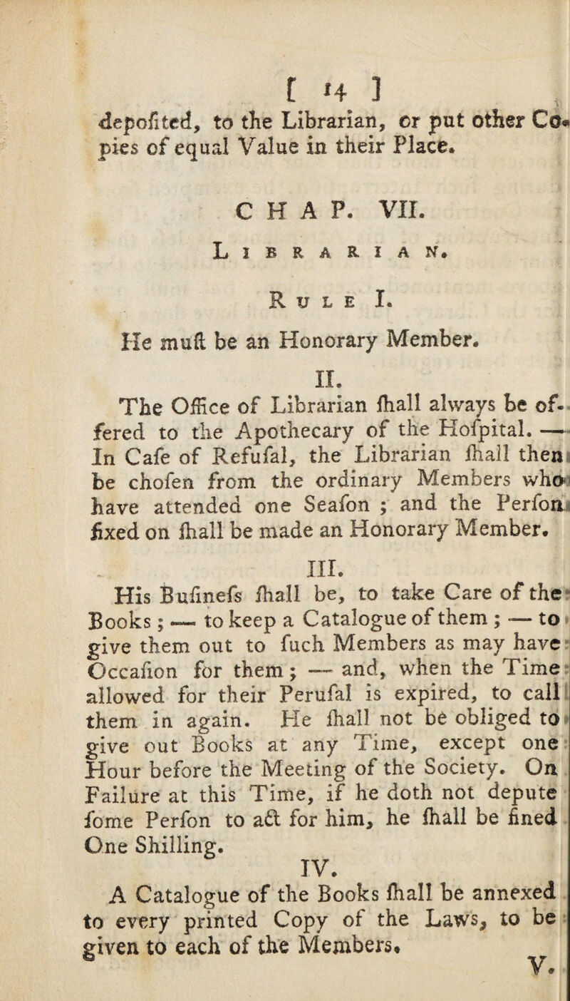 depofited, to the Librarian, or put other Co« pies of equal Value in their Place. CHAP. VII. Librarian. Rule I. He mull be an Honorary Member. II. The Office of Librarian lhall always be of-- fered to the Apothecary of the Hofpital. — In Cafe of Refufal, the Librarian lhall them be chofen from the ordinary Members who' have attended one Seafon ; and the Perfoa« hxed on lhall be made an Honorary Member. III. His Bufmefs fhall be, to take Care of the? Books; — to keep a Catalogue of them ; — to« give them out to fuch Members as may have- Occafion for them; and, when the Time: allowed for their Perufal is expired, to calll them in again. He lhall not be obliged to* give out Books at any Time, except one Hour before the Meeting of the Society. On Failure at this Time, if he doth not depute fome Perfon to a6t for him, he lhall be fined One Shilling. IV. A Catalogue of the Books lhall be annexed to every printed Copy of the Laws, to be given to each of the Members*