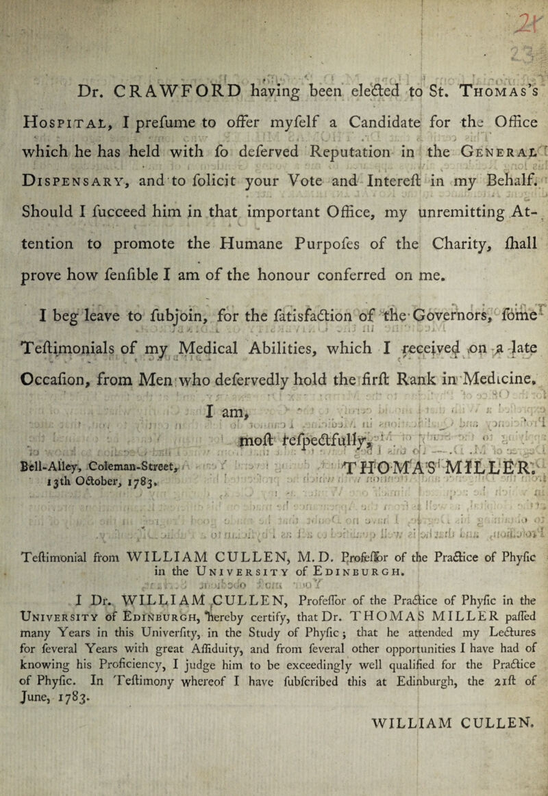 / ; . ; 2X *•.'*>•'•.■* ' . , .J . * •* f T } ’’ *• X * 1 * f; | L ^Y'l , 0~ < f f *> Li , * *•*,*.' *V * Dr. CRAWFORD having been elected to St. Thomas’s Hospital, I prefume to offer myfelf a Candidate for the Office ^ 1 : - . * 2 X .• lit, j -fr„ . i i *' , i V# *1 V . „ ! X'’’ w w 4 • .* • ^ 'v II i at —- -J-. i C.L * ill It which he has held with fo deferved Reputation in the General Dispensary, and to folicit your Vote and Intereft in my Behalf. %*» Should I fucceed him in that important Office, my unremitting At¬ tention to promote the Humane Purpofes of the Charity, fhall prove how fenfible I am of the honour conferred on me. I beg leave to fubjoin, for the fatisfadlion of the'Governors, fome* L i ' ■ i II Teflimonials of my Medical Abilities, which I received £>n £ late Occalion, from Men who defervedly hold the firft Rank in Medicine. UlTj.*./. Ui '-V i 1 Bell-Alley, Coleman-Streetj 13th O&ober, 17B3. I am, f r kJ J / moffc refpedlfully, !- THOMASMILLER. 4; 7 HOttOO1 > ' • V ' a i ■ Vs 1 i UL ii o tin :: ; w •: • ' iy,';JJ ,7; i’.yi 5 ’? ■ i- I 1 l ',ri 1 a *1 *. 1 ^ Teflimonial from WILLIAM CULLEN, M.D. Profeflor of the Pra&ice of Phyfic in the University of Edinburgh. a •<» v 1 Dr. WILLI AM CULLEN, Profeflor of the Practice of Phyfic in the University of Edinburgh, “hereby certify, that Dr. THOMAS MILLER pa/Ted many Years in this Univerfity, in the Study of Phyfic ; that he attended my LeHures for feveral Years with great Afliduity, and from feveral other opportunities I have had of knowing his Proficiency, I judge him to be exceedingly well qualified for the Practice of Phyfic. In Teftimony whereof I have fubfcribed this at Edinburgh, the 21ft of June, 1783. WILLIAM CULLEN.