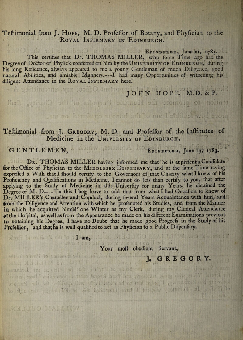 Teftimonial from J. Hope, M. D. Profeffor of Botany, and Phyfician to the Royal Infirmary in Edinburgh. w •- t »- . * v ■ “i Edinburgh, June zi, 1783. This certifies that Dr. THOMAS MILLER, who iome Time ago had the Degree of Do£tor of Phyfick conferred on him by the University of Edinburgh, during his long Refidence, always appeared to me a young Gentleman of much Diligence, good natural Abilities, and amiable Manners.-—I had many Opportunities of witneiiing his diligent Attendance in the Royal Infirmary here. JOHN HOPE, M.D. k P, ? f r. * ’• > ^ i ; T T ~r f . ' ,% , ‘ K L ^ ^ f - • j ^ * • -: . •-* n • * * rj r - «■ ■ • t • • f ) I • . * *1 f f O f \ f y t i t* Teftimonial from J. Gregory, M. D. and ProfefTor of the Inftitutes of Medicine in the University of Edinburgh. »*- ** % ■* t **• p #***■.' *-• • • f. r < \ GENTLEMEN, Edinburgh, June 19, 17^3* Dr. THOMAS MILLER having informed me that he is at prefent a Candidate for the Office of Phyfician to the Middlesex Dispensary, and at the fame Time having exprefled a Wifh that I fhould certify to the Governors of that Charity what I knew of his Proficiency and Qualifications in Medicine, I cannot do lefs than certify to you, that after applying to the Study of Medicine in this Univerfity for many Years, he obtained the Degree of M. D.—To this I beg leave to add that from what I had Occafion to know of Dr. MILLER'S Charadler and Condudt, during feveral Years Acquaintance with him, and from the Diligence and Attention with which he profecuted his Studies, and from the Manner in which he acquitted himfelf one Winter as my Clerk, during my Clinical Attendance at the Hofpital, as well as from the Appearance he made on his different Examinations previous to obtaining his Degree, I have no Doubt that he made good Progrefs in the Study of his Profeflion, and that he is well qualified to a£t as Phyfician to a Public Difpenfary. I am, , 1 1 , , ' j , . s. 1 ^ x ' L . A .* • * 1- 4 * * « ■ * J 1 S * ' If • IfkS ' V Your moft obedient Servant, J. GREGORY.